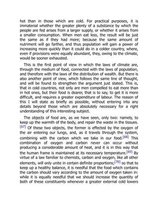hot than in those which are cold. For practical purposes, it is
immaterial whether the greater plenty of a substance by which the
people are fed arises from a larger supply, or whether it arises from
a smaller consumption. When men eat less, the result will be just
the same as if they had more; because the same amount of
nutriment will go farther, and thus population will gain a power of
increasing more quickly than it could do in a colder country, where,
even if provisions were equally abundant, they, owing to the climate,
would be sooner exhausted.
This is the first point of view in which the laws of climate are,
through the medium of food, connected with the laws of population,
and therefore with the laws of the distribution of wealth. But there is
also another point of view, which follows the same line of thought,
and will be found to strengthen the argument just stated. This is,
that in cold countries, not only are men compelled to eat more than
in hot ones, but their food is dearer, that is to say, to get it is more
difficult, and requires a greater expenditure of labour. The reason of
this I will state as briefly as possible, without entering into any
details beyond those which are absolutely necessary for a right
understanding of this interesting subject.
The objects of food are, as we have seen, only two: namely, to
keep up the warmth of the body, and repair the waste in the tissues.
[67] Of these two objects, the former is effected by the oxygen of
the air entering our lungs, and, as it travels through the system,
combining with the carbon which we take in our food.[68] This
combination of oxygen and carbon never can occur without
producing a considerable amount of heat, and it is in this way that
the human frame is maintained at its necessary temperature.[69] By
virtue of a law familiar to chemists, carbon and oxygen, like all other
elements, will only unite in certain definite proportions;[70] so that to
keep up a healthy balance, it is needful that the food which contains
the carbon should vary according to the amount of oxygen taken in:
while it is equally needful that we should increase the quantity of
both of these constituents whenever a greater external cold lowers
 