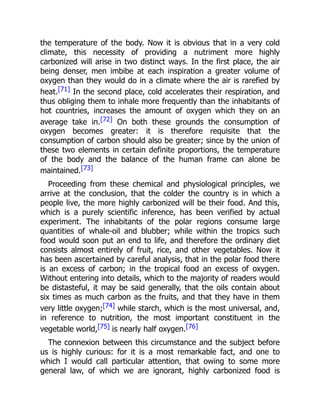 the temperature of the body. Now it is obvious that in a very cold
climate, this necessity of providing a nutriment more highly
carbonized will arise in two distinct ways. In the first place, the air
being denser, men imbibe at each inspiration a greater volume of
oxygen than they would do in a climate where the air is rarefied by
heat.[71] In the second place, cold accelerates their respiration, and
thus obliging them to inhale more frequently than the inhabitants of
hot countries, increases the amount of oxygen which they on an
average take in.[72] On both these grounds the consumption of
oxygen becomes greater: it is therefore requisite that the
consumption of carbon should also be greater; since by the union of
these two elements in certain definite proportions, the temperature
of the body and the balance of the human frame can alone be
maintained.[73]
Proceeding from these chemical and physiological principles, we
arrive at the conclusion, that the colder the country is in which a
people live, the more highly carbonized will be their food. And this,
which is a purely scientific inference, has been verified by actual
experiment. The inhabitants of the polar regions consume large
quantities of whale-oil and blubber; while within the tropics such
food would soon put an end to life, and therefore the ordinary diet
consists almost entirely of fruit, rice, and other vegetables. Now it
has been ascertained by careful analysis, that in the polar food there
is an excess of carbon; in the tropical food an excess of oxygen.
Without entering into details, which to the majority of readers would
be distasteful, it may be said generally, that the oils contain about
six times as much carbon as the fruits, and that they have in them
very little oxygen;[74] while starch, which is the most universal, and,
in reference to nutrition, the most important constituent in the
vegetable world,[75] is nearly half oxygen.[76]
The connexion between this circumstance and the subject before
us is highly curious: for it is a most remarkable fact, and one to
which I would call particular attention, that owing to some more
general law, of which we are ignorant, highly carbonized food is
 