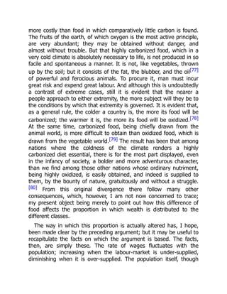 more costly than food in which comparatively little carbon is found.
The fruits of the earth, of which oxygen is the most active principle,
are very abundant; they may be obtained without danger, and
almost without trouble. But that highly carbonized food, which in a
very cold climate is absolutely necessary to life, is not produced in so
facile and spontaneous a manner. It is not, like vegetables, thrown
up by the soil; but it consists of the fat, the blubber, and the oil[77]
of powerful and ferocious animals. To procure it, man must incur
great risk and expend great labour. And although this is undoubtedly
a contrast of extreme cases, still it is evident that the nearer a
people approach to either extremity, the more subject will they be to
the conditions by which that extremity is governed. It is evident that,
as a general rule, the colder a country is, the more its food will be
carbonized; the warmer it is, the more its food will be oxidized.[78]
At the same time, carbonized food, being chiefly drawn from the
animal world, is more difficult to obtain than oxidized food, which is
drawn from the vegetable world.[79] The result has been that among
nations where the coldness of the climate renders a highly
carbonized diet essential, there is for the most part displayed, even
in the infancy of society, a bolder and more adventurous character,
than we find among those other nations whose ordinary nutriment,
being highly oxidized, is easily obtained, and indeed is supplied to
them, by the bounty of nature, gratuitously and without a struggle.
[80] From this original divergence there follow many other
consequences, which, however, I am not now concerned to trace;
my present object being merely to point out how this difference of
food affects the proportion in which wealth is distributed to the
different classes.
The way in which this proportion is actually altered has, I hope,
been made clear by the preceding argument; but it may be useful to
recapitulate the facts on which the argument is based. The facts,
then, are simply these. The rate of wages fluctuates with the
population; increasing when the labour-market is under-supplied,
diminishing when it is over-supplied. The population itself, though
 