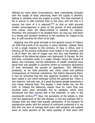 affected by many other circumstances, does undoubtedly fluctuate
with the supply of food; advancing when the supply is plentiful,
halting or receding when the supply is scanty. The food essential to
life is scarcer in cold countries than in hot ones; and not only is it
scarcer, but more of it is required;[81] so that on both grounds
smaller encouragement is given to the growth of that population
from whose ranks the labour-market is stocked. To express,
therefore, the conclusion in its simplest form, we may say, that there
is a strong and constant tendency in hot countries for wages to be
low, in cold countries for them to be high.
Applying now this great principle to the general course of history,
we shall find proofs of its accuracy in every direction. Indeed, there
is not a single instance to the contrary. In Asia, in Africa, and in
America, all the ancient civilizations were seated in hot climates; and
in all of them the rate of wages was very low, and therefore the
condition of the labouring classes very depressed. In Europe, for the
first time, civilization arose in a colder climate: hence the reward of
labour was increased, and the distribution of wealth rendered more
equal than was possible in countries where an excessive abundance
of food stimulated the growth of population. This difference
produced, as we shall presently see, many social and political
consequences of immense importance. But before discussing them,
it may be remarked that the only apparent exception to what has
been stated is one which strikingly verifies the general law. There is
one instance, and only one, of a great European people possessing a
very cheap national food. This people, I need hardly say, are the
Irish. In Ireland the labouring classes have for more than two
hundred years been principally fed by potatoes, which were
introduced into their country late in the sixteenth, or early in the
seventeenth century.[82] Now, the peculiarity of the potato is, that
until the appearance of the late disease, it was and perhaps still is,
cheaper than any other food equally wholesome. If we compare its
reproductive power with the amount of nutriment contained in it, we
find that one acre of average land sown with potatoes will support
twice as many persons as the same quantity of land sown with
 