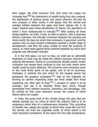 their wages. We shall moreover find, that when the wages are
invariably low,[89] the distribution of wealth being thus very unequal,
the distribution of political power and social influence will also be
very unequal; in other words, it will appear that the normal and
average relation between the upper and lower classes will, in its
origin, depend upon those peculiarities of nature, the operations of
which I have endeavoured to indicate.[90] After putting all these
things together, we shall, I trust, be able to discern, with a clearness
hitherto unknown, the intimate connexion between the physical and
moral world; the laws by which that connexion is governed; and the
reasons why so many ancient civilizations reached a certain stage of
development, and then fell away, unable to resist the pressure of
nature, or make head against those external obstacles by which their
progress was effectually retarded.
If, in the first place, we turn to Asia, we shall see an admirable
illustration of what may be called the collision between internal and
external phenomena. Owing to circumstances already stated, Asiatic
civilization has always been confined to that rich tract where alone
wealth could be easily obtained. This immense zone comprises some
of the most fertile parts of the globe; and of all its provinces,
Hindostan is certainly the one which for the longest period has
possessed the greatest civilization.[91] And as the materials for
forming an opinion respecting India are more ample than those
respecting any other part of Asia,[92] I purpose to select it as an
example, and use it to illustrate those laws which, though
generalized from political economy, chemistry, and physiology, may
be verified by that more extensive survey, the means of which
history alone can supply.
In India, the great heat of the climate brings into play that law
already pointed out, by virtue of which the ordinary food is of an
oxygenous rather than of a carbonaceous character. This, according
to another law, obliges the people to derive their usual diet not from
the animal, but from the vegetable world, of which starch is the
most important constituent. At the same time the high temperature,
 