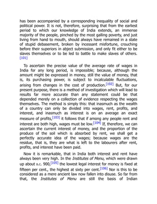 has been accompanied by a corresponding inequality of social and
political power. It is not, therefore, surprising that from the earliest
period to which our knowledge of India extends, an immense
majority of the people, pinched by the most galling poverty, and just
living from hand to mouth, should always have remained in a state
of stupid debasement, broken by incessant misfortune, crouching
before their superiors in abject submission, and only fit either to be
slaves themselves or to be led to battle to make slaves of others.
[101]
To ascertain the precise value of the average rate of wages in
India for any long period, is impossible; because, although the
amount might be expressed in money, still the value of money, that
is, its purchasing power, is subject to incalculable fluctuations,
arising from changes in the cost of production.[102] But, for our
present purpose, there is a method of investigation which will lead to
results far more accurate than any statement could be that
depended merely on a collection of evidence respecting the wages
themselves. The method is simply this: that inasmuch as the wealth
of a country can only be divided into wages, rent, profits, and
interest, and inasmuch as interest is on an average an exact
measure of profits,[103] it follows that if among any people rent and
interest are both high, wages must be low.[104] If, therefore, we can
ascertain the current interest of money, and the proportion of the
produce of the soil which is absorbed by rent, we shall get a
perfectly accurate idea of the wages; because wages are the
residue, that is, they are what is left to the labourers after rent,
profits, and interest have been paid.
Now it is remarkable, that in India both interest and rent have
always been very high. In the Institutes of Menu, which were drawn
up about b.c. 900,[105] the lowest legal interest for money is fixed at
fifteen per cent., the highest at sixty per cent.[106] Nor is this to be
considered as a mere ancient law now fallen into disuse. So far from
that, the Institutes of Menu are still the basis of Indian
 