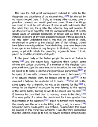 This was the first great consequence induced in India by the
cheapness and abundance of the national food.[114] But the evil by
no means stopped there. In India, as in every other country, poverty
provokes contempt, and wealth produces power. When other things
are equal, it must be with classes of men as with individuals, that
the richer they are, the greater the influence they will possess. It
was therefore to be expected, that the unequal distribution of wealth
should cause an unequal distribution of power; and as there is no
instance on record of any class possessing power without abusing it,
we may easily understand how it was that the people of India,
condemned to poverty by the physical laws of their climate, should
have fallen into a degradation from which they have never been able
to escape. A few instances may be given to illustrate, rather than to
prove, a principle which the preceding arguments have, I trust,
placed beyond the possibility of dispute.
To the great body of the Indian people the name of Sudras is
given;[115] and the native laws respecting them contain some
minute and curious provisions. If a member of this despised class
presumed to occupy the same seat as his superiors, he was either to
be exiled or to suffer a painful and ignominious punishment.[116] If
he spoke of them with contempt, his mouth was to be burned;[117]
if he actually insulted them, his tongue was to be slit;[118] if he
molested a Brahmin, he was to be put to death;[119] if he sat on the
same carpet with a Brahmin, he was to be maimed for life;[120] if,
moved by the desire of instruction, he even listened to the reading
of the sacred books, burning oil was to be poured into his ears;[121]
if, however, he committed them to memory, he was to be killed;[122]
if he were guilty of a crime, the punishment for it was greater than
that inflicted on his superiors;[123] but if he himself were murdered,
the penalty was the same as for killing a dog, a cat, or a crow.[124]
Should he marry his daughter to a Brahmin, no retribution that could
be exacted in this world was sufficient; it was therefore announced
that the Brahmin must go to hell, for having suffered contamination
 