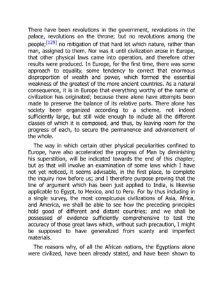 There have been revolutions in the government, revolutions in the
palace, revolutions on the throne; but no revolutions among the
people;[129] no mitigation of that hard lot which nature, rather than
man, assigned to them. Nor was it until civilization arose in Europe,
that other physical laws came into operation, and therefore other
results were produced. In Europe, for the first time, there was some
approach to equality, some tendency to correct that enormous
disproportion of wealth and power, which formed the essential
weakness of the greatest of the more ancient countries. As a natural
consequence, it is in Europe that everything worthy of the name of
civilization has originated; because there alone have attempts been
made to preserve the balance of its relative parts. There alone has
society been organized according to a scheme, not indeed
sufficiently large, but still wide enough to include all the different
classes of which it is composed, and thus, by leaving room for the
progress of each, to secure the permanence and advancement of
the whole.
The way in which certain other physical peculiarities confined to
Europe, have also accelerated the progress of Man by diminishing
his superstition, will be indicated towards the end of this chapter;
but as that will involve an examination of some laws which I have
not yet noticed, it seems advisable, in the first place, to complete
the inquiry now before us; and I therefore purpose proving that the
line of argument which has been just applied to India, is likewise
applicable to Egypt, to Mexico, and to Peru. For by thus including in
a single survey, the most conspicuous civilizations of Asia, Africa,
and America, we shall be able to see how the preceding principles
hold good of different and distant countries; and we shall be
possessed of evidence sufficiently comprehensive to test the
accuracy of those great laws which, without such precaution, I might
be supposed to have generalized from scanty and imperfect
materials.
The reasons why, of all the African nations, the Egyptians alone
were civilized, have been already stated, and have been shown to
 