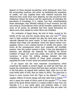 depend on those physical peculiarities which distinguish them from
the surrounding countries, and which, by facilitating the acquisition
of wealth, not only supplied them with material resources that
otherwise they could never have obtained, but also secured to their
intellectual classes the leisure and the opportunity of extending the
boundaries of knowledge. It is, indeed, true that, notwithstanding
these advantages, they effected nothing of much moment; but this
was owing to circumstances which will be hereafter explained; and it
must, at all events, be admitted that they raised themselves far
above every other people by whom Africa was inhabited.
The civilization of Egypt being, like that of India, caused by the
fertility of the soil, and the climate being also very hot,[130] there
were in both countries brought into play the same laws; and there
naturally followed the same results. In both countries we find the
national food cheap and abundant: hence the labour-market over-
supplied; hence a very unequal division of wealth and power; and
hence all the consequences which such inequality will inevitably
produce. How this system worked in India, I have just attempted to
examine; and although the materials for studying the former
condition of Egypt are much less ample, they are still sufficiently
numerous to prove the striking analogy between the two
civilizations, and the identity of those great principles which
regulated the order of their social and political development.
If we inquire into the most important circumstances which
concerned the people of ancient Egypt, we shall see that they are
exactly the counterpart of those that have been noticed in India. For,
in the first place, as regards their ordinary food, what rice is to the
most fertile parts of Asia, that are dates to Africa. The palm-tree is
found in every country from the Tigris to the Atlantic;[131] and it
supplies millions of human beings with their daily food in Arabia,[132]
and in nearly the whole of Africa north of the equator.[133] In many
parts of the great African desert it is indeed unable to bear fruit; but
naturally it is a very hardy plant, and produces dates in such
profusion, that towards the north of the Sahara they are eaten not
 