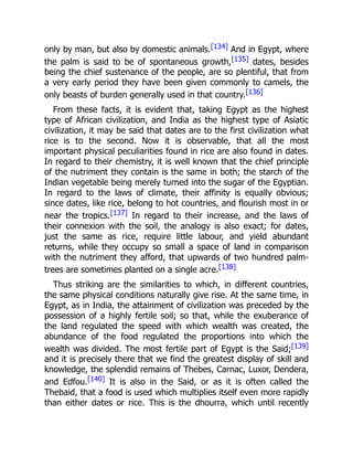 only by man, but also by domestic animals.[134] And in Egypt, where
the palm is said to be of spontaneous growth,[135] dates, besides
being the chief sustenance of the people, are so plentiful, that from
a very early period they have been given commonly to camels, the
only beasts of burden generally used in that country.[136]
From these facts, it is evident that, taking Egypt as the highest
type of African civilization, and India as the highest type of Asiatic
civilization, it may be said that dates are to the first civilization what
rice is to the second. Now it is observable, that all the most
important physical peculiarities found in rice are also found in dates.
In regard to their chemistry, it is well known that the chief principle
of the nutriment they contain is the same in both; the starch of the
Indian vegetable being merely turned into the sugar of the Egyptian.
In regard to the laws of climate, their affinity is equally obvious;
since dates, like rice, belong to hot countries, and flourish most in or
near the tropics.[137] In regard to their increase, and the laws of
their connexion with the soil, the analogy is also exact; for dates,
just the same as rice, require little labour, and yield abundant
returns, while they occupy so small a space of land in comparison
with the nutriment they afford, that upwards of two hundred palm-
trees are sometimes planted on a single acre.[138]
Thus striking are the similarities to which, in different countries,
the same physical conditions naturally give rise. At the same time, in
Egypt, as in India, the attainment of civilization was preceded by the
possession of a highly fertile soil; so that, while the exuberance of
the land regulated the speed with which wealth was created, the
abundance of the food regulated the proportions into which the
wealth was divided. The most fertile part of Egypt is the Said;[139]
and it is precisely there that we find the greatest display of skill and
knowledge, the splendid remains of Thebes, Carnac, Luxor, Dendera,
and Edfou.[140] It is also in the Said, or as it is often called the
Thebaid, that a food is used which multiplies itself even more rapidly
than either dates or rice. This is the dhourra, which until recently
 