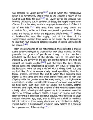 was confined to Upper Egypt,[141] and of which the reproductive
power is so remarkable, that it yields to the labourer a return of two
hundred and forty for one.[142] In Lower Egypt the dhourra was
formerly unknown; but, in addition to dates, the people made a sort
of bread from the lotos, which sprang spontaneously out of the rich
soil of the Nile.[143] This must have been a very cheap and
accessible food; while to it there was joined a profusion of other
plants and herbs, on which the Egyptians chiefly lived.[144] Indeed
so inexhaustible was the supply, that at the time of the
Mohammedan invasion there were, in the single city of Alexandria,
no less than four thousand persons occupied in selling vegetables to
the people.[145]
From this abundance of the national food, there resulted a train of
events strictly analogous to those which took place in India. In Africa
generally, the growth of population, though on the one hand
stimulated by the heat of the climate, was on the other hand
checked by the poverty of the soil. But on the banks of the Nile this
restraint no longer existed,[146] and therefore the laws already
noticed came into uncontrolled operation. By virtue of those laws,
the Egyptians were not only satisfied with a cheap food, but they
required that food in comparatively small quantities; thus by a
double process, increasing the limit to which their numbers could
extend. At the same time the lower orders were able to rear their
offspring with the greater ease, because, owing to the high rate of
temperature, another considerable source of expense was avoided;
the heat being such that, even for adults, the necessary clothes
were few and slight, while the children of the working classes were
entirely naked; affording a striking contrast to those colder countries
where, to preserve ordinary health, a supply of warmer and more
costly covering is essential. Diodorus Siculus, who travelled in Egypt
nineteen centuries ago, says, that to bring up a child to manhood
did not cost more than twenty drachmas, scarcely thirteen shillings
English money; a circumstance which he justly notices as a cause of
the populousness of the country.[147]
 