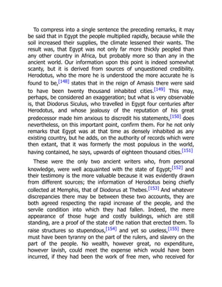 To compress into a single sentence the preceding remarks, it may
be said that in Egypt the people multiplied rapidly, because while the
soil increased their supplies, the climate lessened their wants. The
result was, that Egypt was not only far more thickly peopled than
any other country in Africa, but probably more so than any in the
ancient world. Our information upon this point is indeed somewhat
scanty, but it is derived from sources of unquestioned credibility.
Herodotus, who the more he is understood the more accurate he is
found to be,[148] states that in the reign of Amasis there were said
to have been twenty thousand inhabited cities.[149] This may,
perhaps, be considered an exaggeration; but what is very observable
is, that Diodorus Siculus, who travelled in Egypt four centuries after
Herodotus, and whose jealousy of the reputation of his great
predecessor made him anxious to discredit his statements,[150] does
nevertheless, on this important point, confirm them. For he not only
remarks that Egypt was at that time as densely inhabited as any
existing country, but he adds, on the authority of records which were
then extant, that it was formerly the most populous in the world,
having contained, he says, upwards of eighteen thousand cities.[151]
These were the only two ancient writers who, from personal
knowledge, were well acquainted with the state of Egypt;[152] and
their testimony is the more valuable because it was evidently drawn
from different sources; the information of Herodotus being chiefly
collected at Memphis, that of Diodorus at Thebes.[153] And whatever
discrepancies there may be between these two accounts, they are
both agreed respecting the rapid increase of the people, and the
servile condition into which they had fallen. Indeed, the mere
appearance of those huge and costly buildings, which are still
standing, are a proof of the state of the nation that erected them. To
raise structures so stupendous,[154] and yet so useless,[155] there
must have been tyranny on the part of the rulers, and slavery on the
part of the people. No wealth, however great, no expenditure,
however lavish, could meet the expense which would have been
incurred, if they had been the work of free men, who received for
 