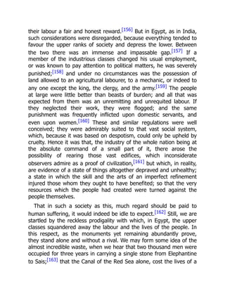 their labour a fair and honest reward.[156] But in Egypt, as in India,
such considerations were disregarded, because everything tended to
favour the upper ranks of society and depress the lower. Between
the two there was an immense and impassable gap.[157] If a
member of the industrious classes changed his usual employment,
or was known to pay attention to political matters, he was severely
punished;[158] and under no circumstances was the possession of
land allowed to an agricultural labourer, to a mechanic, or indeed to
any one except the king, the clergy, and the army.[159] The people
at large were little better than beasts of burden; and all that was
expected from them was an unremitting and unrequited labour. If
they neglected their work, they were flogged; and the same
punishment was frequently inflicted upon domestic servants, and
even upon women.[160] These and similar regulations were well
conceived; they were admirably suited to that vast social system,
which, because it was based on despotism, could only be upheld by
cruelty. Hence it was that, the industry of the whole nation being at
the absolute command of a small part of it, there arose the
possibility of rearing those vast edifices, which inconsiderate
observers admire as a proof of civilization,[161] but which, in reality,
are evidence of a state of things altogether depraved and unhealthy;
a state in which the skill and the arts of an imperfect refinement
injured those whom they ought to have benefited; so that the very
resources which the people had created were turned against the
people themselves.
That in such a society as this, much regard should be paid to
human suffering, it would indeed be idle to expect.[162] Still, we are
startled by the reckless prodigality with which, in Egypt, the upper
classes squandered away the labour and the lives of the people. In
this respect, as the monuments yet remaining abundantly prove,
they stand alone and without a rival. We may form some idea of the
almost incredible waste, when we hear that two thousand men were
occupied for three years in carrying a single stone from Elephantine
to Sais;[163] that the Canal of the Red Sea alone, cost the lives of a
 