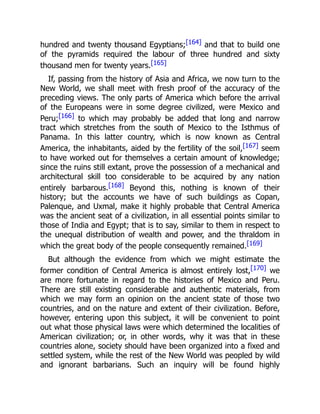 hundred and twenty thousand Egyptians;[164] and that to build one
of the pyramids required the labour of three hundred and sixty
thousand men for twenty years.[165]
If, passing from the history of Asia and Africa, we now turn to the
New World, we shall meet with fresh proof of the accuracy of the
preceding views. The only parts of America which before the arrival
of the Europeans were in some degree civilized, were Mexico and
Peru;[166] to which may probably be added that long and narrow
tract which stretches from the south of Mexico to the Isthmus of
Panama. In this latter country, which is now known as Central
America, the inhabitants, aided by the fertility of the soil,[167] seem
to have worked out for themselves a certain amount of knowledge;
since the ruins still extant, prove the possession of a mechanical and
architectural skill too considerable to be acquired by any nation
entirely barbarous.[168] Beyond this, nothing is known of their
history; but the accounts we have of such buildings as Copan,
Palenque, and Uxmal, make it highly probable that Central America
was the ancient seat of a civilization, in all essential points similar to
those of India and Egypt; that is to say, similar to them in respect to
the unequal distribution of wealth and power, and the thraldom in
which the great body of the people consequently remained.[169]
But although the evidence from which we might estimate the
former condition of Central America is almost entirely lost,[170] we
are more fortunate in regard to the histories of Mexico and Peru.
There are still existing considerable and authentic materials, from
which we may form an opinion on the ancient state of those two
countries, and on the nature and extent of their civilization. Before,
however, entering upon this subject, it will be convenient to point
out what those physical laws were which determined the localities of
American civilization; or, in other words, why it was that in these
countries alone, society should have been organized into a fixed and
settled system, while the rest of the New World was peopled by wild
and ignorant barbarians. Such an inquiry will be found highly
 