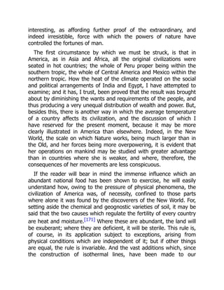 interesting, as affording further proof of the extraordinary, and
indeed irresistible, force with which the powers of nature have
controlled the fortunes of man.
The first circumstance by which we must be struck, is that in
America, as in Asia and Africa, all the original civilizations were
seated in hot countries; the whole of Peru proper being within the
southern tropic, the whole of Central America and Mexico within the
northern tropic. How the heat of the climate operated on the social
and political arrangements of India and Egypt, I have attempted to
examine; and it has, I trust, been proved that the result was brought
about by diminishing the wants and requirements of the people, and
thus producing a very unequal distribution of wealth and power. But,
besides this, there is another way in which the average temperature
of a country affects its civilization, and the discussion of which I
have reserved for the present moment, because it may be more
clearly illustrated in America than elsewhere. Indeed, in the New
World, the scale on which Nature works, being much larger than in
the Old, and her forces being more overpowering, it is evident that
her operations on mankind may be studied with greater advantage
than in countries where she is weaker, and where, therefore, the
consequences of her movements are less conspicuous.
If the reader will bear in mind the immense influence which an
abundant national food has been shown to exercise, he will easily
understand how, owing to the pressure of physical phenomena, the
civilization of America was, of necessity, confined to those parts
where alone it was found by the discoverers of the New World. For,
setting aside the chemical and geognostic varieties of soil, it may be
said that the two causes which regulate the fertility of every country
are heat and moisture.[171] Where these are abundant, the land will
be exuberant; where they are deficient, it will be sterile. This rule is,
of course, in its application subject to exceptions, arising from
physical conditions which are independent of it; but if other things
are equal, the rule is invariable. And the vast additions which, since
the construction of isothermal lines, have been made to our
 