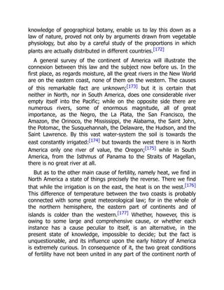 knowledge of geographical botany, enable us to lay this down as a
law of nature, proved not only by arguments drawn from vegetable
physiology, but also by a careful study of the proportions in which
plants are actually distributed in different countries.[172]
A general survey of the continent of America will illustrate the
connexion between this law and the subject now before us. In the
first place, as regards moisture, all the great rivers in the New World
are on the eastern coast, none of them on the western. The causes
of this remarkable fact are unknown;[173] but it is certain that
neither in North, nor in South America, does one considerable river
empty itself into the Pacific; while on the opposite side there are
numerous rivers, some of enormous magnitude, all of great
importance, as the Negro, the La Plata, the San Francisco, the
Amazon, the Orinoco, the Mississippi, the Alabama, the Saint John,
the Potomac, the Susquehannah, the Delaware, the Hudson, and the
Saint Lawrence. By this vast water-system the soil is towards the
east constantly irrigated:[174] but towards the west there is in North
America only one river of value, the Oregon;[175] while in South
America, from the Isthmus of Panama to the Straits of Magellan,
there is no great river at all.
But as to the other main cause of fertility, namely heat, we find in
North America a state of things precisely the reverse. There we find
that while the irrigation is on the east, the heat is on the west.[176]
This difference of temperature between the two coasts is probably
connected with some great meteorological law; for in the whole of
the northern hemisphere, the eastern part of continents and of
islands is colder than the western.[177] Whether, however, this is
owing to some large and comprehensive cause, or whether each
instance has a cause peculiar to itself, is an alternative, in the
present state of knowledge, impossible to decide; but the fact is
unquestionable, and its influence upon the early history of America
is extremely curious. In consequence of it, the two great conditions
of fertility have not been united in any part of the continent north of
 