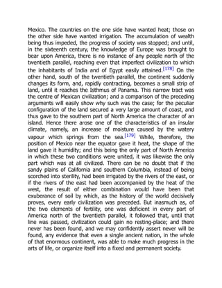 Mexico. The countries on the one side have wanted heat; those on
the other side have wanted irrigation. The accumulation of wealth
being thus impeded, the progress of society was stopped; and until,
in the sixteenth century, the knowledge of Europe was brought to
bear upon America, there is no instance of any people north of the
twentieth parallel, reaching even that imperfect civilization to which
the inhabitants of India and of Egypt easily attained.[178] On the
other hand, south of the twentieth parallel, the continent suddenly
changes its form, and, rapidly contracting, becomes a small strip of
land, until it reaches the Isthmus of Panama. This narrow tract was
the centre of Mexican civilization; and a comparison of the preceding
arguments will easily show why such was the case; for the peculiar
configuration of the land secured a very large amount of coast, and
thus gave to the southern part of North America the character of an
island. Hence there arose one of the characteristics of an insular
climate, namely, an increase of moisture caused by the watery
vapour which springs from the sea.[179] While, therefore, the
position of Mexico near the equator gave it heat, the shape of the
land gave it humidity; and this being the only part of North America
in which these two conditions were united, it was likewise the only
part which was at all civilized. There can be no doubt that if the
sandy plains of California and southern Columbia, instead of being
scorched into sterility, had been irrigated by the rivers of the east, or
if the rivers of the east had been accompanied by the heat of the
west, the result of either combination would have been that
exuberance of soil by which, as the history of the world decisively
proves, every early civilization was preceded. But inasmuch as, of
the two elements of fertility, one was deficient in every part of
America north of the twentieth parallel, it followed that, until that
line was passed, civilization could gain no resting-place; and there
never has been found, and we may confidently assert never will be
found, any evidence that even a single ancient nation, in the whole
of that enormous continent, was able to make much progress in the
arts of life, or organize itself into a fixed and permanent society.
 