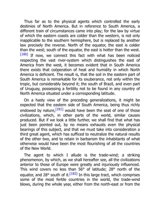 Thus far as to the physical agents which controlled the early
destinies of North America. But in reference to South America, a
different train of circumstances came into play; for the law by virtue
of which the eastern coasts are colder than the western, is not only
inapplicable to the southern hemisphere, but is replaced by another
law precisely the reverse. North of the equator, the east is colder
than the west; south of the equator, the east is hotter than the west.
[180] If now, we connect this fact with what has been noticed
respecting the vast river-system which distinguishes the east of
America from the west, it becomes evident that in South America
there exists that coöperation of heat and humidity in which North
America is deficient. The result is, that the soil in the eastern part of
South America is remarkable for its exuberance, not only within the
tropic, but considerably beyond it; the south of Brazil, and even part
of Uruguay, possessing a fertility not to be found in any country of
North America situated under a corresponding latitude.
On a hasty view of the preceding generalizations, it might be
expected that the eastern side of South America, being thus richly
endowed by nature,[181] would have been the seat of one of those
civilizations, which, in other parts of the world, similar causes
produced. But if we look a little further, we shall find that what has
just been pointed out, by no means exhausts even the physical
bearings of this subject, and that we must take into consideration a
third great agent, which has sufficed to neutralize the natural results
of the other two, and to retain in barbarism the inhabitants of what
otherwise would have been the most flourishing of all the countries
of the New World.
The agent to which I allude is the trade-wind; a striking
phenomenon, by which, as we shall hereafter see, all the civilizations
anterior to those of Europe were greatly and injuriously influenced.
This wind covers no less than 56° of latitude; 28° north of the
equator, and 28° south of it.[182] In this large tract, which comprises
some of the most fertile countries in the world, the trade-wind
blows, during the whole year, either from the north-east or from the
 