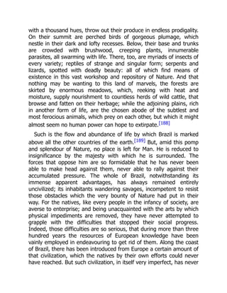 with a thousand hues, throw out their produce in endless prodigality.
On their summit are perched birds of gorgeous plumage, which
nestle in their dark and lofty recesses. Below, their base and trunks
are crowded with brushwood, creeping plants, innumerable
parasites, all swarming with life. There, too, are myriads of insects of
every variety; reptiles of strange and singular form; serpents and
lizards, spotted with deadly beauty: all of which find means of
existence in this vast workshop and repository of Nature. And that
nothing may be wanting to this land of marvels, the forests are
skirted by enormous meadows, which, reeking with heat and
moisture, supply nourishment to countless herds of wild cattle, that
browse and fatten on their herbage; while the adjoining plains, rich
in another form of life, are the chosen abode of the subtlest and
most ferocious animals, which prey on each other, but which it might
almost seem no human power can hope to extirpate.[188]
Such is the flow and abundance of life by which Brazil is marked
above all the other countries of the earth.[189] But, amid this pomp
and splendour of Nature, no place is left for Man. He is reduced to
insignificance by the majesty with which he is surrounded. The
forces that oppose him are so formidable that he has never been
able to make head against them, never able to rally against their
accumulated pressure. The whole of Brazil, notwithstanding its
immense apparent advantages, has always remained entirely
uncivilized; its inhabitants wandering savages, incompetent to resist
those obstacles which the very bounty of Nature had put in their
way. For the natives, like every people in the infancy of society, are
averse to enterprise; and being unacquainted with the arts by which
physical impediments are removed, they have never attempted to
grapple with the difficulties that stopped their social progress.
Indeed, those difficulties are so serious, that during more than three
hundred years the resources of European knowledge have been
vainly employed in endeavouring to get rid of them. Along the coast
of Brazil, there has been introduced from Europe a certain amount of
that civilization, which the natives by their own efforts could never
have reached. But such civilization, in itself very imperfect, has never
 