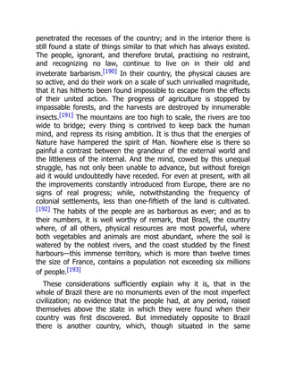 penetrated the recesses of the country; and in the interior there is
still found a state of things similar to that which has always existed.
The people, ignorant, and therefore brutal, practising no restraint,
and recognizing no law, continue to live on in their old and
inveterate barbarism.[190] In their country, the physical causes are
so active, and do their work on a scale of such unrivalled magnitude,
that it has hitherto been found impossible to escape from the effects
of their united action. The progress of agriculture is stopped by
impassable forests, and the harvests are destroyed by innumerable
insects.[191] The mountains are too high to scale, the rivers are too
wide to bridge; every thing is contrived to keep back the human
mind, and repress its rising ambition. It is thus that the energies of
Nature have hampered the spirit of Man. Nowhere else is there so
painful a contrast between the grandeur of the external world and
the littleness of the internal. And the mind, cowed by this unequal
struggle, has not only been unable to advance, but without foreign
aid it would undoubtedly have receded. For even at present, with all
the improvements constantly introduced from Europe, there are no
signs of real progress; while, notwithstanding the frequency of
colonial settlements, less than one-fiftieth of the land is cultivated.
[192] The habits of the people are as barbarous as ever; and as to
their numbers, it is well worthy of remark, that Brazil, the country
where, of all others, physical resources are most powerful, where
both vegetables and animals are most abundant, where the soil is
watered by the noblest rivers, and the coast studded by the finest
harbours—this immense territory, which is more than twelve times
the size of France, contains a population not exceeding six millions
of people.[193]
These considerations sufficiently explain why it is, that in the
whole of Brazil there are no monuments even of the most imperfect
civilization; no evidence that the people had, at any period, raised
themselves above the state in which they were found when their
country was first discovered. But immediately opposite to Brazil
there is another country, which, though situated in the same
 