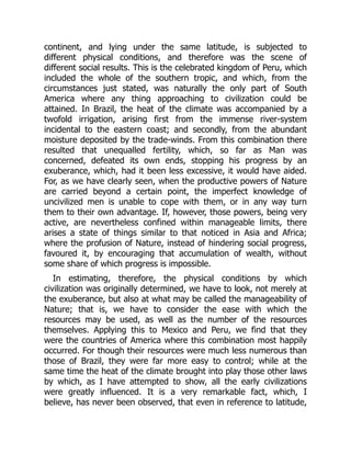 continent, and lying under the same latitude, is subjected to
different physical conditions, and therefore was the scene of
different social results. This is the celebrated kingdom of Peru, which
included the whole of the southern tropic, and which, from the
circumstances just stated, was naturally the only part of South
America where any thing approaching to civilization could be
attained. In Brazil, the heat of the climate was accompanied by a
twofold irrigation, arising first from the immense river-system
incidental to the eastern coast; and secondly, from the abundant
moisture deposited by the trade-winds. From this combination there
resulted that unequalled fertility, which, so far as Man was
concerned, defeated its own ends, stopping his progress by an
exuberance, which, had it been less excessive, it would have aided.
For, as we have clearly seen, when the productive powers of Nature
are carried beyond a certain point, the imperfect knowledge of
uncivilized men is unable to cope with them, or in any way turn
them to their own advantage. If, however, those powers, being very
active, are nevertheless confined within manageable limits, there
arises a state of things similar to that noticed in Asia and Africa;
where the profusion of Nature, instead of hindering social progress,
favoured it, by encouraging that accumulation of wealth, without
some share of which progress is impossible.
In estimating, therefore, the physical conditions by which
civilization was originally determined, we have to look, not merely at
the exuberance, but also at what may be called the manageability of
Nature; that is, we have to consider the ease with which the
resources may be used, as well as the number of the resources
themselves. Applying this to Mexico and Peru, we find that they
were the countries of America where this combination most happily
occurred. For though their resources were much less numerous than
those of Brazil, they were far more easy to control; while at the
same time the heat of the climate brought into play those other laws
by which, as I have attempted to show, all the early civilizations
were greatly influenced. It is a very remarkable fact, which, I
believe, has never been observed, that even in reference to latitude,
 