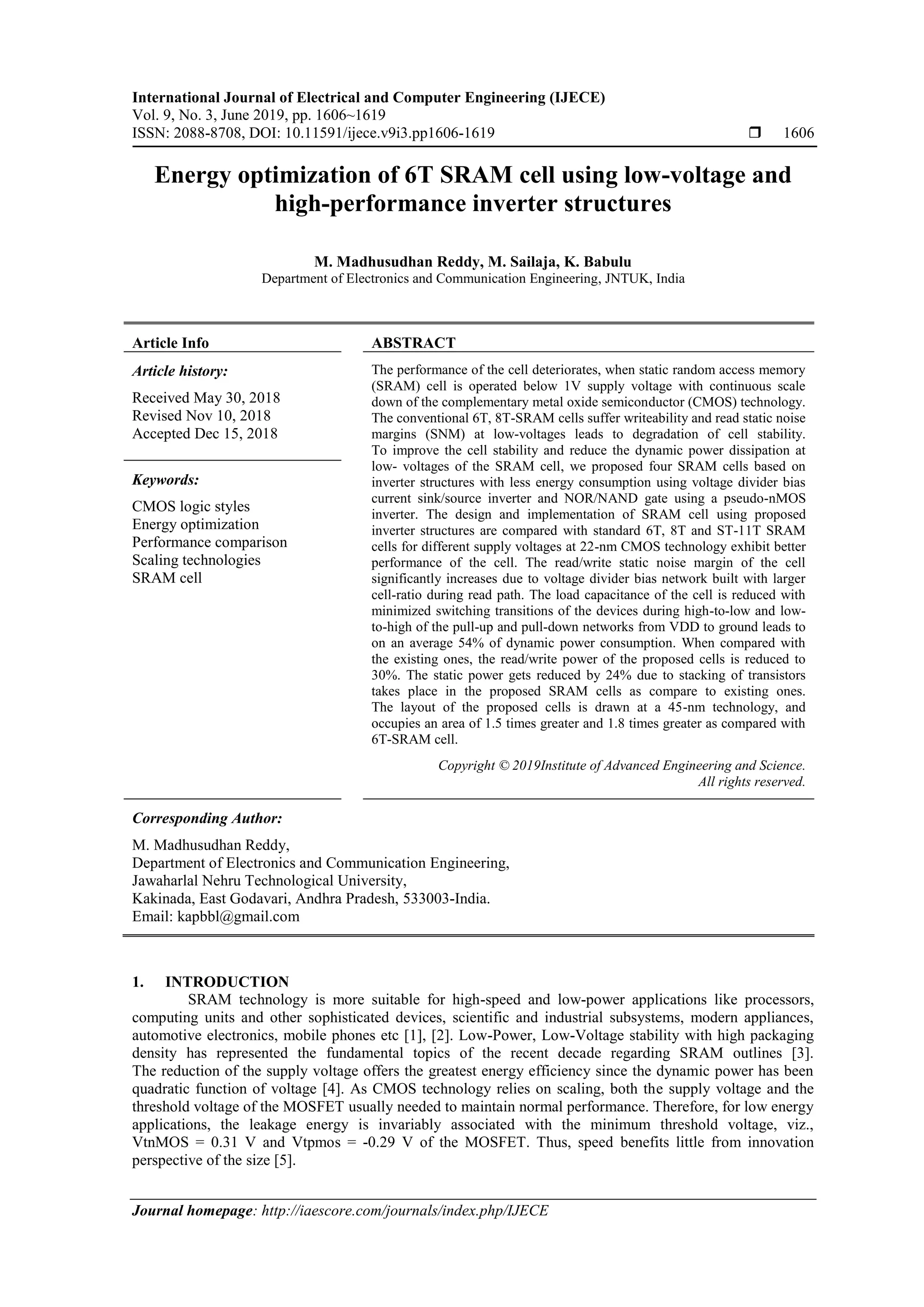 International Journal of Electrical and Computer Engineering (IJECE)
Vol. 9, No. 3, June 2019, pp. 1606~1619
ISSN: 2088-8708, DOI: 10.11591/ijece.v9i3.pp1606-1619  1606
Journal homepage: http://iaescore.com/journals/index.php/IJECE
Energy optimization of 6T SRAM cell using low-voltage and
high-performance inverter structures
M. Madhusudhan Reddy, M. Sailaja, K. Babulu
Department of Electronics and Communication Engineering, JNTUK, India
Article Info ABSTRACT
Article history:
Received May 30, 2018
Revised Nov 10, 2018
Accepted Dec 15, 2018
The performance of the cell deteriorates, when static random access memory
(SRAM) cell is operated below 1V supply voltage with continuous scale
down of the complementary metal oxide semiconductor (CMOS) technology.
The conventional 6T, 8T-SRAM cells suffer writeability and read static noise
margins (SNM) at low-voltages leads to degradation of cell stability.
To improve the cell stability and reduce the dynamic power dissipation at
low- voltages of the SRAM cell, we proposed four SRAM cells based on
inverter structures with less energy consumption using voltage divider bias
current sink/source inverter and NOR/NAND gate using a pseudo-nMOS
inverter. The design and implementation of SRAM cell using proposed
inverter structures are compared with standard 6T, 8T and ST-11T SRAM
cells for different supply voltages at 22-nm CMOS technology exhibit better
performance of the cell. The read/write static noise margin of the cell
significantly increases due to voltage divider bias network built with larger
cell-ratio during read path. The load capacitance of the cell is reduced with
minimized switching transitions of the devices during high-to-low and low-
to-high of the pull-up and pull-down networks from VDD to ground leads to
on an average 54% of dynamic power consumption. When compared with
the existing ones, the read/write power of the proposed cells is reduced to
30%. The static power gets reduced by 24% due to stacking of transistors
takes place in the proposed SRAM cells as compare to existing ones.
The layout of the proposed cells is drawn at a 45-nm technology, and
occupies an area of 1.5 times greater and 1.8 times greater as compared with
6T-SRAM cell.
Keywords:
CMOS logic styles
Energy optimization
Performance comparison
Scaling technologies
SRAM cell
Copyright © 2019Institute of Advanced Engineering and Science.
All rights reserved.
Corresponding Author:
M. Madhusudhan Reddy,
Department of Electronics and Communication Engineering,
Jawaharlal Nehru Technological University,
Kakinada, East Godavari, Andhra Pradesh, 533003-India.
Email: kapbbl@gmail.com
1. INTRODUCTION
SRAM technology is more suitable for high-speed and low-power applications like processors,
computing units and other sophisticated devices, scientific and industrial subsystems, modern appliances,
automotive electronics, mobile phones etc [1], [2]. Low-Power, Low-Voltage stability with high packaging
density has represented the fundamental topics of the recent decade regarding SRAM outlines [3].
The reduction of the supply voltage offers the greatest energy efficiency since the dynamic power has been
quadratic function of voltage [4]. As CMOS technology relies on scaling, both the supply voltage and the
threshold voltage of the MOSFET usually needed to maintain normal performance. Therefore, for low energy
applications, the leakage energy is invariably associated with the minimum threshold voltage, viz.,
VtnMOS = 0.31 V and Vtpmos = -0.29 V of the MOSFET. Thus, speed benefits little from innovation
perspective of the size [5].
 