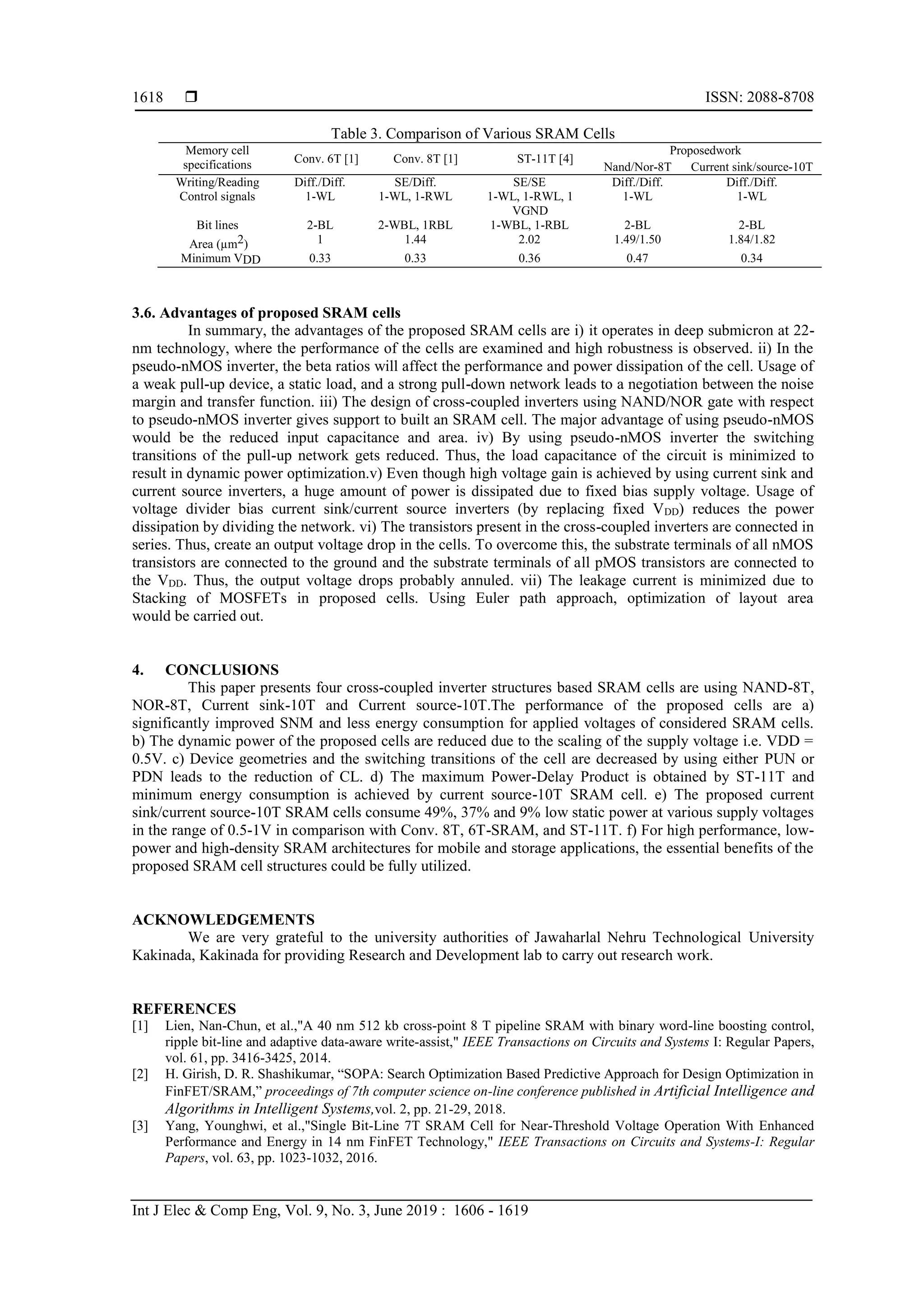  ISSN: 2088-8708
Int J Elec & Comp Eng, Vol. 9, No. 3, June 2019 : 1606 - 1619
1618
Table 3. Comparison of Various SRAM Cells
Memory cell
specifications Conv. 6T [1] Conv. 8T [1] ST-11T [4]
Proposedwork
Nand/Nor-8T Current sink/source-10T
Writing/Reading Diff./Diff. SE/Diff. SE/SE Diff./Diff. Diff./Diff.
Control signals 1-WL 1-WL, 1-RWL 1-WL, 1-RWL, 1
VGND
1-WL 1-WL
Bit lines 2-BL 2-WBL, 1RBL 1-WBL, 1-RBL 2-BL 2-BL
Area (µm2) 1 1.44 2.02 1.49/1.50 1.84/1.82
Minimum VDD 0.33 0.33 0.36 0.47 0.34
3.6. Advantages of proposed SRAM cells
In summary, the advantages of the proposed SRAM cells are i) it operates in deep submicron at 22-
nm technology, where the performance of the cells are examined and high robustness is observed. ii) In the
pseudo-nMOS inverter, the beta ratios will affect the performance and power dissipation of the cell. Usage of
a weak pull-up device, a static load, and a strong pull-down network leads to a negotiation between the noise
margin and transfer function. iii) The design of cross-coupled inverters using NAND/NOR gate with respect
to pseudo-nMOS inverter gives support to built an SRAM cell. The major advantage of using pseudo-nMOS
would be the reduced input capacitance and area. iv) By using pseudo-nMOS inverter the switching
transitions of the pull-up network gets reduced. Thus, the load capacitance of the circuit is minimized to
result in dynamic power optimization.v) Even though high voltage gain is achieved by using current sink and
current source inverters, a huge amount of power is dissipated due to fixed bias supply voltage. Usage of
voltage divider bias current sink/current source inverters (by replacing fixed VDD) reduces the power
dissipation by dividing the network. vi) The transistors present in the cross-coupled inverters are connected in
series. Thus, create an output voltage drop in the cells. To overcome this, the substrate terminals of all nMOS
transistors are connected to the ground and the substrate terminals of all pMOS transistors are connected to
the VDD. Thus, the output voltage drops probably annuled. vii) The leakage current is minimized due to
Stacking of MOSFETs in proposed cells. Using Euler path approach, optimization of layout area
would be carried out.
4. CONCLUSIONS
This paper presents four cross-coupled inverter structures based SRAM cells are using NAND-8T,
NOR-8T, Current sink-10T and Current source-10T.The performance of the proposed cells are a)
significantly improved SNM and less energy consumption for applied voltages of considered SRAM cells.
b) The dynamic power of the proposed cells are reduced due to the scaling of the supply voltage i.e. VDD =
0.5V. c) Device geometries and the switching transitions of the cell are decreased by using either PUN or
PDN leads to the reduction of CL. d) The maximum Power-Delay Product is obtained by ST-11T and
minimum energy consumption is achieved by current source-10T SRAM cell. e) The proposed current
sink/current source-10T SRAM cells consume 49%, 37% and 9% low static power at various supply voltages
in the range of 0.5-1V in comparison with Conv. 8T, 6T-SRAM, and ST-11T. f) For high performance, low-
power and high-density SRAM architectures for mobile and storage applications, the essential benefits of the
proposed SRAM cell structures could be fully utilized.
ACKNOWLEDGEMENTS
We are very grateful to the university authorities of Jawaharlal Nehru Technological University
Kakinada, Kakinada for providing Research and Development lab to carry out research work.
REFERENCES
[1] Lien, Nan-Chun, et al.,"A 40 nm 512 kb cross-point 8 T pipeline SRAM with binary word-line boosting control,
ripple bit-line and adaptive data-aware write-assist," IEEE Transactions on Circuits and Systems I: Regular Papers,
vol. 61, pp. 3416-3425, 2014.
[2] H. Girish, D. R. Shashikumar, “SOPA: Search Optimization Based Predictive Approach for Design Optimization in
FinFET/SRAM,” proceedings of 7th computer science on-line conference published in Artificial Intelligence and
Algorithms in Intelligent Systems,vol. 2, pp. 21-29, 2018.
[3] Yang, Younghwi, et al.,"Single Bit-Line 7T SRAM Cell for Near-Threshold Voltage Operation With Enhanced
Performance and Energy in 14 nm FinFET Technology," IEEE Transactions on Circuits and Systems-I: Regular
Papers, vol. 63, pp. 1023-1032, 2016.
 