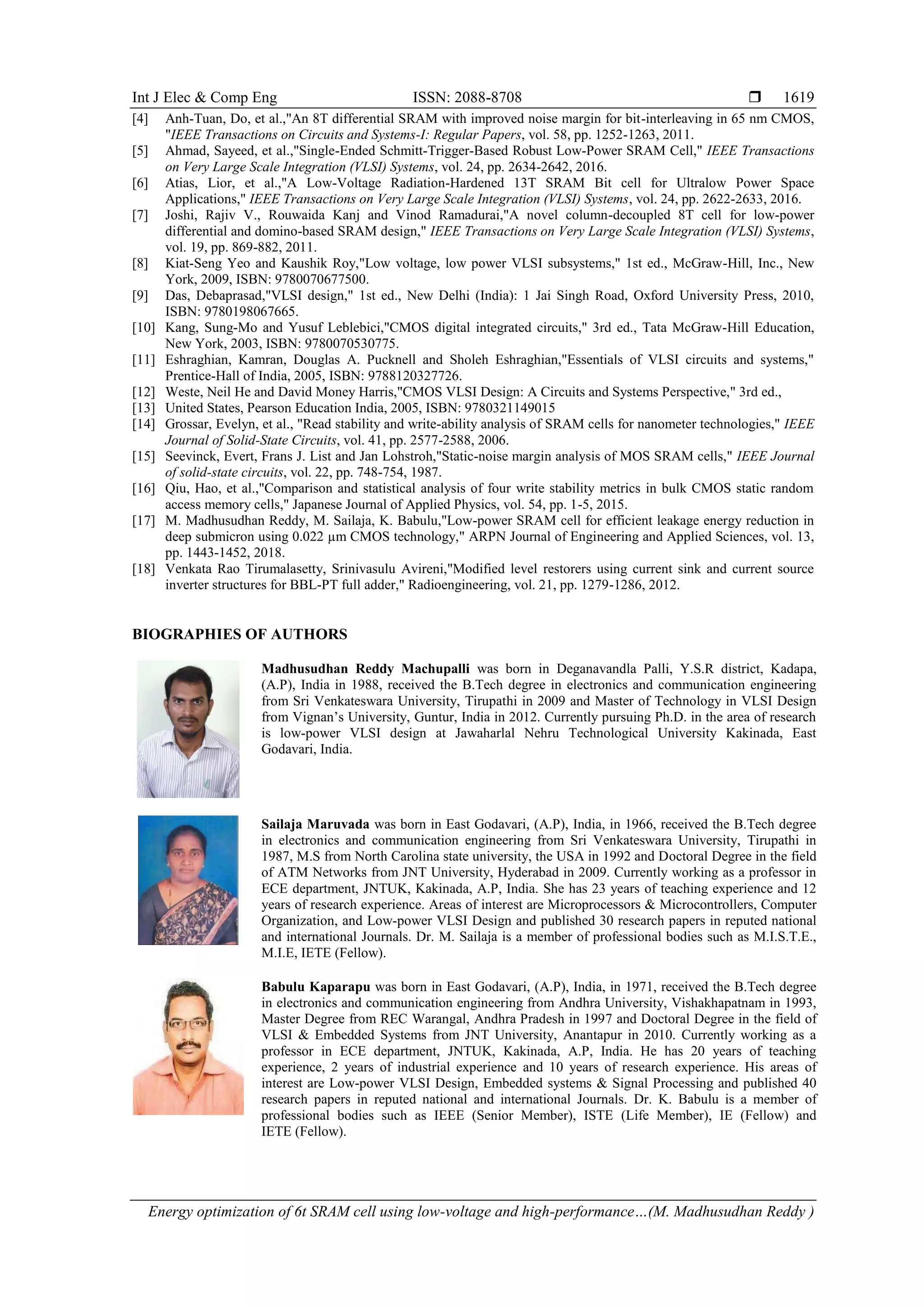 Int J Elec & Comp Eng ISSN: 2088-8708 
Energy optimization of 6t SRAM cell using low-voltage and high-performance…(M. Madhusudhan Reddy )
1619
[4] Anh-Tuan, Do, et al.,"An 8T differential SRAM with improved noise margin for bit-interleaving in 65 nm CMOS,
"IEEE Transactions on Circuits and Systems-I: Regular Papers, vol. 58, pp. 1252-1263, 2011.
[5] Ahmad, Sayeed, et al.,"Single-Ended Schmitt-Trigger-Based Robust Low-Power SRAM Cell," IEEE Transactions
on Very Large Scale Integration (VLSI) Systems, vol. 24, pp. 2634-2642, 2016.
[6] Atias, Lior, et al.,"A Low-Voltage Radiation-Hardened 13T SRAM Bit cell for Ultralow Power Space
Applications," IEEE Transactions on Very Large Scale Integration (VLSI) Systems, vol. 24, pp. 2622-2633, 2016.
[7] Joshi, Rajiv V., Rouwaida Kanj and Vinod Ramadurai,"A novel column-decoupled 8T cell for low-power
differential and domino-based SRAM design," IEEE Transactions on Very Large Scale Integration (VLSI) Systems,
vol. 19, pp. 869-882, 2011.
[8] Kiat-Seng Yeo and Kaushik Roy,"Low voltage, low power VLSI subsystems," 1st ed., McGraw-Hill, Inc., New
York, 2009, ISBN: 9780070677500.
[9] Das, Debaprasad,"VLSI design," 1st ed., New Delhi (India): 1 Jai Singh Road, Oxford University Press, 2010,
ISBN: 9780198067665.
[10] Kang, Sung-Mo and Yusuf Leblebici,"CMOS digital integrated circuits," 3rd ed., Tata McGraw-Hill Education,
New York, 2003, ISBN: 9780070530775.
[11] Eshraghian, Kamran, Douglas A. Pucknell and Sholeh Eshraghian,"Essentials of VLSI circuits and systems,"
Prentice-Hall of India, 2005, ISBN: 9788120327726.
[12] Weste, Neil He and David Money Harris,"CMOS VLSI Design: A Circuits and Systems Perspective," 3rd ed.,
[13] United States, Pearson Education India, 2005, ISBN: 9780321149015
[14] Grossar, Evelyn, et al., "Read stability and write-ability analysis of SRAM cells for nanometer technologies," IEEE
Journal of Solid-State Circuits, vol. 41, pp. 2577-2588, 2006.
[15] Seevinck, Evert, Frans J. List and Jan Lohstroh,"Static-noise margin analysis of MOS SRAM cells," IEEE Journal
of solid-state circuits, vol. 22, pp. 748-754, 1987.
[16] Qiu, Hao, et al.,"Comparison and statistical analysis of four write stability metrics in bulk CMOS static random
access memory cells," Japanese Journal of Applied Physics, vol. 54, pp. 1-5, 2015.
[17] M. Madhusudhan Reddy, M. Sailaja, K. Babulu,"Low-power SRAM cell for efficient leakage energy reduction in
deep submicron using 0.022 µm CMOS technology," ARPN Journal of Engineering and Applied Sciences, vol. 13,
pp. 1443-1452, 2018.
[18] Venkata Rao Tirumalasetty, Srinivasulu Avireni,"Modified level restorers using current sink and current source
inverter structures for BBL-PT full adder," Radioengineering, vol. 21, pp. 1279-1286, 2012.
BIOGRAPHIES OF AUTHORS
Madhusudhan Reddy Machupalli was born in Deganavandla Palli, Y.S.R district, Kadapa,
(A.P), India in 1988, received the B.Tech degree in electronics and communication engineering
from Sri Venkateswara University, Tirupathi in 2009 and Master of Technology in VLSI Design
from Vignan’s University, Guntur, India in 2012. Currently pursuing Ph.D. in the area of research
is low-power VLSI design at Jawaharlal Nehru Technological University Kakinada, East
Godavari, India.
Sailaja Maruvada was born in East Godavari, (A.P), India, in 1966, received the B.Tech degree
in electronics and communication engineering from Sri Venkateswara University, Tirupathi in
1987, M.S from North Carolina state university, the USA in 1992 and Doctoral Degree in the field
of ATM Networks from JNT University, Hyderabad in 2009. Currently working as a professor in
ECE department, JNTUK, Kakinada, A.P, India. She has 23 years of teaching experience and 12
years of research experience. Areas of interest are Microprocessors & Microcontrollers, Computer
Organization, and Low-power VLSI Design and published 30 research papers in reputed national
and international Journals. Dr. M. Sailaja is a member of professional bodies such as M.I.S.T.E.,
M.I.E, IETE (Fellow).
Babulu Kaparapu was born in East Godavari, (A.P), India, in 1971, received the B.Tech degree
in electronics and communication engineering from Andhra University, Vishakhapatnam in 1993,
Master Degree from REC Warangal, Andhra Pradesh in 1997 and Doctoral Degree in the field of
VLSI & Embedded Systems from JNT University, Anantapur in 2010. Currently working as a
professor in ECE department, JNTUK, Kakinada, A.P, India. He has 20 years of teaching
experience, 2 years of industrial experience and 10 years of research experience. His areas of
interest are Low-power VLSI Design, Embedded systems & Signal Processing and published 40
research papers in reputed national and international Journals. Dr. K. Babulu is a member of
professional bodies such as IEEE (Senior Member), ISTE (Life Member), IE (Fellow) and
IETE (Fellow).
 