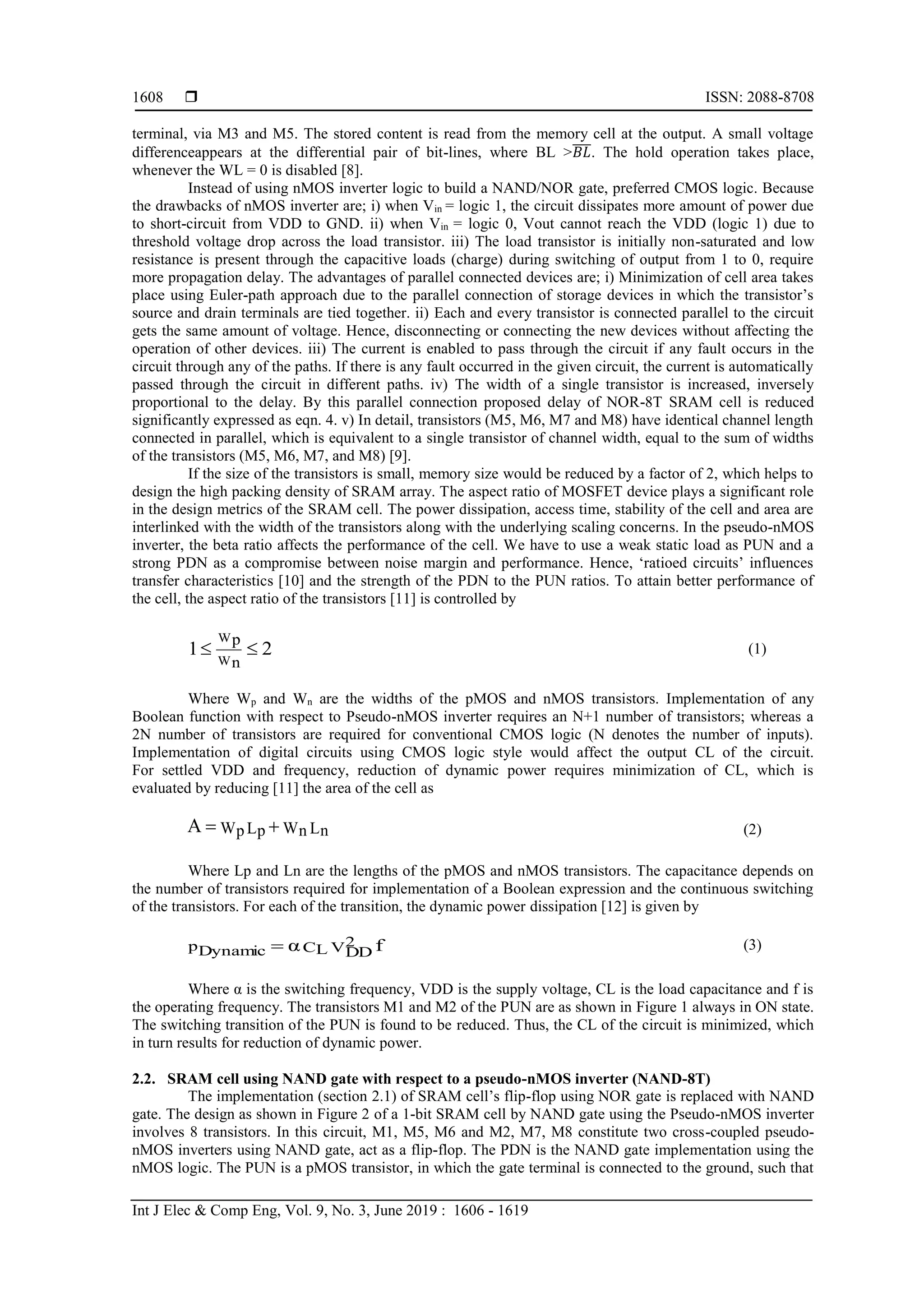  ISSN: 2088-8708
Int J Elec & Comp Eng, Vol. 9, No. 3, June 2019 : 1606 - 1619
1608
terminal, via M3 and M5. The stored content is read from the memory cell at the output. A small voltage
differenceappears at the differential pair of bit-lines, where BL >𝐵𝐿̅̅̅̅. The hold operation takes place,
whenever the WL = 0 is disabled [8].
Instead of using nMOS inverter logic to build a NAND/NOR gate, preferred CMOS logic. Because
the drawbacks of nMOS inverter are; i) when Vin = logic 1, the circuit dissipates more amount of power due
to short-circuit from VDD to GND. ii) when Vin = logic 0, Vout cannot reach the VDD (logic 1) due to
threshold voltage drop across the load transistor. iii) The load transistor is initially non-saturated and low
resistance is present through the capacitive loads (charge) during switching of output from 1 to 0, require
more propagation delay. The advantages of parallel connected devices are; i) Minimization of cell area takes
place using Euler-path approach due to the parallel connection of storage devices in which the transistor’s
source and drain terminals are tied together. ii) Each and every transistor is connected parallel to the circuit
gets the same amount of voltage. Hence, disconnecting or connecting the new devices without affecting the
operation of other devices. iii) The current is enabled to pass through the circuit if any fault occurs in the
circuit through any of the paths. If there is any fault occurred in the given circuit, the current is automatically
passed through the circuit in different paths. iv) The width of a single transistor is increased, inversely
proportional to the delay. By this parallel connection proposed delay of NOR-8T SRAM cell is reduced
significantly expressed as eqn. 4. v) In detail, transistors (M5, M6, M7 and M8) have identical channel length
connected in parallel, which is equivalent to a single transistor of channel width, equal to the sum of widths
of the transistors (M5, M6, M7, and M8) [9].
If the size of the transistors is small, memory size would be reduced by a factor of 2, which helps to
design the high packing density of SRAM array. The aspect ratio of MOSFET device plays a significant role
in the design metrics of the SRAM cell. The power dissipation, access time, stability of the cell and area are
interlinked with the width of the transistors along with the underlying scaling concerns. In the pseudo-nMOS
inverter, the beta ratio affects the performance of the cell. We have to use a weak static load as PUN and a
strong PDN as a compromise between noise margin and performance. Hence, ‘ratioed circuits’ influences
transfer characteristics [10] and the strength of the PDN to the PUN ratios. To attain better performance of
the cell, the aspect ratio of the transistors [11] is controlled by
21
W
W
n
p
 (1)
Where Wp and Wn are the widths of the pMOS and nMOS transistors. Implementation of any
Boolean function with respect to Pseudo-nMOS inverter requires an N+1 number of transistors; whereas a
2N number of transistors are required for conventional CMOS logic (N denotes the number of inputs).
Implementation of digital circuits using CMOS logic style would affect the output CL of the circuit.
For settled VDD and frequency, reduction of dynamic power requires minimization of CL, which is
evaluated by reducing [11] the area of the cell as
LnWnLpWpA  (2)
Where Lp and Ln are the lengths of the pMOS and nMOS transistors. The capacitance depends on
the number of transistors required for implementation of a Boolean expression and the continuous switching
of the transistors. For each of the transition, the dynamic power dissipation [12] is given by
fα V2
DDCLpDynamic  (3)
Where α is the switching frequency, VDD is the supply voltage, CL is the load capacitance and f is
the operating frequency. The transistors M1 and M2 of the PUN are as shown in Figure 1 always in ON state.
The switching transition of the PUN is found to be reduced. Thus, the CL of the circuit is minimized, which
in turn results for reduction of dynamic power.
2.2. SRAM cell using NAND gate with respect to a pseudo-nMOS inverter (NAND-8T)
The implementation (section 2.1) of SRAM cell’s flip-flop using NOR gate is replaced with NAND
gate. The design as shown in Figure 2 of a 1-bit SRAM cell by NAND gate using the Pseudo-nMOS inverter
involves 8 transistors. In this circuit, M1, M5, M6 and M2, M7, M8 constitute two cross-coupled pseudo-
nMOS inverters using NAND gate, act as a flip-flop. The PDN is the NAND gate implementation using the
nMOS logic. The PUN is a pMOS transistor, in which the gate terminal is connected to the ground, such that
 