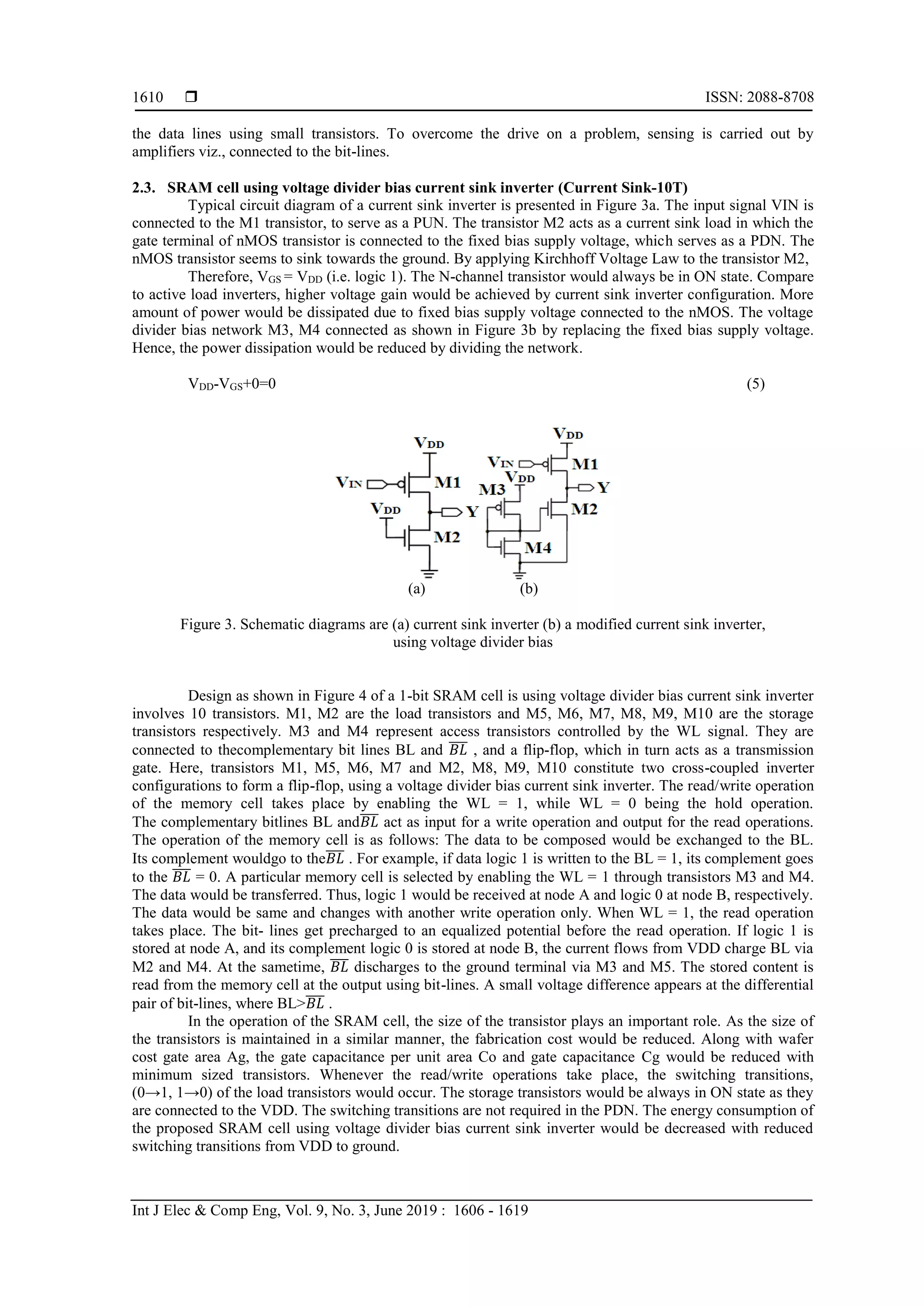  ISSN: 2088-8708
Int J Elec & Comp Eng, Vol. 9, No. 3, June 2019 : 1606 - 1619
1610
the data lines using small transistors. To overcome the drive on a problem, sensing is carried out by
amplifiers viz., connected to the bit-lines.
2.3. SRAM cell using voltage divider bias current sink inverter (Current Sink-10T)
Typical circuit diagram of a current sink inverter is presented in Figure 3a. The input signal VIN is
connected to the M1 transistor, to serve as a PUN. The transistor M2 acts as a current sink load in which the
gate terminal of nMOS transistor is connected to the fixed bias supply voltage, which serves as a PDN. The
nMOS transistor seems to sink towards the ground. By applying Kirchhoff Voltage Law to the transistor M2,
Therefore, VGS = VDD (i.e. logic 1). The N-channel transistor would always be in ON state. Compare
to active load inverters, higher voltage gain would be achieved by current sink inverter configuration. More
amount of power would be dissipated due to fixed bias supply voltage connected to the nMOS. The voltage
divider bias network M3, M4 connected as shown in Figure 3b by replacing the fixed bias supply voltage.
Hence, the power dissipation would be reduced by dividing the network.
VDD-VGS+0=0 (5)
(a) (b)
Figure 3. Schematic diagrams are (a) current sink inverter (b) a modified current sink inverter,
using voltage divider bias
Design as shown in Figure 4 of a 1-bit SRAM cell is using voltage divider bias current sink inverter
involves 10 transistors. M1, M2 are the load transistors and M5, M6, M7, M8, M9, M10 are the storage
transistors respectively. M3 and M4 represent access transistors controlled by the WL signal. They are
connected to thecomplementary bit lines BL and 𝐵𝐿̅̅̅̅ , and a flip-flop, which in turn acts as a transmission
gate. Here, transistors M1, M5, M6, M7 and M2, M8, M9, M10 constitute two cross-coupled inverter
configurations to form a flip-flop, using a voltage divider bias current sink inverter. The read/write operation
of the memory cell takes place by enabling the WL = 1, while WL = 0 being the hold operation.
The complementary bitlines BL and𝐵𝐿̅̅̅̅ act as input for a write operation and output for the read operations.
The operation of the memory cell is as follows: The data to be composed would be exchanged to the BL.
Its complement wouldgo to the𝐵𝐿̅̅̅̅ . For example, if data logic 1 is written to the BL = 1, its complement goes
to the 𝐵𝐿̅̅̅̅ = 0. A particular memory cell is selected by enabling the WL = 1 through transistors M3 and M4.
The data would be transferred. Thus, logic 1 would be received at node A and logic 0 at node B, respectively.
The data would be same and changes with another write operation only. When WL = 1, the read operation
takes place. The bit- lines get precharged to an equalized potential before the read operation. If logic 1 is
stored at node A, and its complement logic 0 is stored at node B, the current flows from VDD charge BL via
M2 and M4. At the sametime, 𝐵𝐿̅̅̅̅ discharges to the ground terminal via M3 and M5. The stored content is
read from the memory cell at the output using bit-lines. A small voltage difference appears at the differential
pair of bit-lines, where BL>𝐵𝐿̅̅̅̅ .
In the operation of the SRAM cell, the size of the transistor plays an important role. As the size of
the transistors is maintained in a similar manner, the fabrication cost would be reduced. Along with wafer
cost gate area Ag, the gate capacitance per unit area Co and gate capacitance Cg would be reduced with
minimum sized transistors. Whenever the read/write operations take place, the switching transitions,
(0→1, 1→0) of the load transistors would occur. The storage transistors would be always in ON state as they
are connected to the VDD. The switching transitions are not required in the PDN. The energy consumption of
the proposed SRAM cell using voltage divider bias current sink inverter would be decreased with reduced
switching transitions from VDD to ground.
 