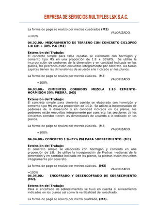 La forma de pago se realizo por metros cuadrados (M2)
VALORIZADO
=100%
04.02.00.- MEJORAMIENTO DE TERRENO CON CONCRETO CICLOPEO
1:8 C:H + 30% P.G (M3)
Extensión del Trabajo:
El concreto simple para falsa zapatas se elaborado con hormigón y
cemento tipo MS en una proporción de 1:8 + 30%PG. Se utilizo la
incorporación de pedrones de la dimensión y en cantidad indicada en los
planos, los pedrones están envueltos íntegramente por concreto, las falsas
zapatas tienen las dimensiones de acuerdo a lo indicado en los planos.
La forma de pago se realizo por metros cúbicos. (M3)
VALORIZADO
=100%
04.03.00.- CIMIENTOS CORRIDOS MEZCLA 1:10 CEMENTO-
HORMIGON 30% PIEDRA. (M3)
Extensión del Trabajo:
El concreto simple para cimiento corrido se elaborado con hormigón y
cemento tipo MS en una proporción de 1:10. Se utilizo la incorporación de
pedrones de la dimensión y en cantidad indicada en los planos, los
pedrones están envueltos íntegramente por concreto, las secciones de los
cimientos corridos tienen las dimensiones de acuerdo a lo indicado en los
planos.
La forma de pago se realizo por metros cúbicos. (M3)
VALORIZADO
=100%
04.04.00.- CONCRETO 1:8+25% PM PARA SOBRECIMIENTO. (M3)
Extensión del Trabajo:
El concreto simple se elaborado con hormigón y cemento en una
proporción de 1:8. Se utilizo la incorporación de Piedras medianas de la
dimensión y en cantidad indicada en los planos, la piedras están envueltos
íntegramente por concreto.
La forma de pago se realizo por metros cúbicos. (M3)
VALORIZADO
=100%
04.05.00.- ENCOFRADO Y DESENCOFRADO DE SOBRECIMIENTO
(M2).
Extensión del Trabajo:
Para el encofrado de sobrecimientos se tuvo en cuenta el alineamiento
indicados en los planos así como la verticalidad del encofrado.
La forma de pago se realizo por metro cuadrado. (M2).
 