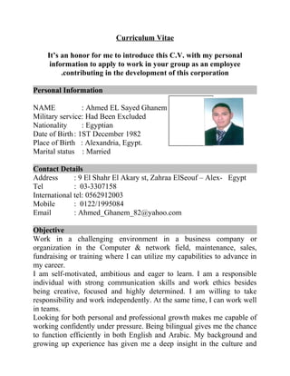 Curriculum Vitae
It’s an honor for me to introduce this C.V. with my personal
information to apply to work in your group as an employee
contributing in the development of this corporation.
Personal Information
NAME : Ahmed EL Sayed Ghanem EL Sayed
Military service: Had Been Excluded
Nationality : Egyptian
Date of Birth: 1ST December 1982
Place of Birth : Alexandria, Egypt.
Marital status : Married
Contact Details
Address : 9 El Shahr El Akary st, Zahraa ElSeouf – Alex- Egypt
Tel : 03-3307158
International tel: 0562912003
Mobile : 0122/1995084
Email : Ahmed_Ghanem_82@yahoo.com
Objective
Work in a challenging environment in a business company or
organization in the Computer & network field, maintenance, sales,
fundraising or training where I can utilize my capabilities to advance in
my career.
I am self-motivated, ambitious and eager to learn. I am a responsible
individual with strong communication skills and work ethics besides
being creative, focused and highly determined. I am willing to take
responsibility and work independently. At the same time, I can work well
in teams.
Looking for both personal and professional growth makes me capable of
working confidently under pressure. Being bilingual gives me the chance
to function efficiently in both English and Arabic. My background and
growing up experience has given me a deep insight in the culture and
 