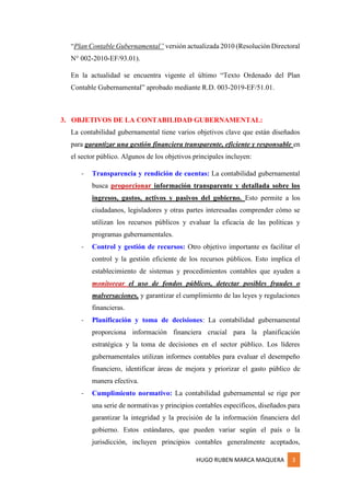 HUGO RUBEN MARCA MAQUERA 3
“Plan Contable Gubernamental” versión actualizada 2010 (Resolución Directoral
N° 002-2010-EF/93.01).
En la actualidad se encuentra vigente el último “Texto Ordenado del Plan
Contable Gubernamental” aprobado mediante R.D. 003-2019-EF/51.01.
3. OBJETIVOS DE LA CONTABILIDAD GUBERNAMENTAL:
La contabilidad gubernamental tiene varios objetivos clave que están diseñados
para garantizar una gestión financiera transparente, eficiente y responsable en
el sector público. Algunos de los objetivos principales incluyen:
- Transparencia y rendición de cuentas: La contabilidad gubernamental
busca proporcionar información transparente y detallada sobre los
ingresos, gastos, activos y pasivos del gobierno. Esto permite a los
ciudadanos, legisladores y otras partes interesadas comprender cómo se
utilizan los recursos públicos y evaluar la eficacia de las políticas y
programas gubernamentales.
- Control y gestión de recursos: Otro objetivo importante es facilitar el
control y la gestión eficiente de los recursos públicos. Esto implica el
establecimiento de sistemas y procedimientos contables que ayuden a
monitorear el uso de fondos públicos, detectar posibles fraudes o
malversaciones, y garantizar el cumplimiento de las leyes y regulaciones
financieras.
- Planificación y toma de decisiones: La contabilidad gubernamental
proporciona información financiera crucial para la planificación
estratégica y la toma de decisiones en el sector público. Los líderes
gubernamentales utilizan informes contables para evaluar el desempeño
financiero, identificar áreas de mejora y priorizar el gasto público de
manera efectiva.
- Cumplimiento normativo: La contabilidad gubernamental se rige por
una serie de normativas y principios contables específicos, diseñados para
garantizar la integridad y la precisión de la información financiera del
gobierno. Estos estándares, que pueden variar según el país o la
jurisdicción, incluyen principios contables generalmente aceptados,
 