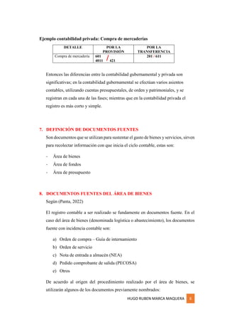 HUGO RUBEN MARCA MAQUERA 6
Ejemplo contabilidad privada: Compra de mercaderías
DETALLE POR LA
PROVISIÓN
POR LA
TRANSFERENCIA
Compra de mercadería 601
4011 421
201 / 611
Entonces las diferencias entre la contabilidad gubernamental y privada son
significativas; en la contabilidad gubernamental se efectúan varios asientos
contables, utilizando cuentas presupuestales, de orden y patrimoniales, y se
registran en cada una de las fases; mientras que en la contabilidad privada el
registro es más corto y simple.
7. DEFINICIÓN DE DOCUMENTOS FUENTES
Son documentos que se utilizan para sustentar el gasto de bienes y servicios, sirven
para recolectar información con que inicia el ciclo contable, estas son:
- Área de bienes
- Área de fondos
- Área de presupuesto
8. DOCUMENTOS FUENTES DEL ÁREA DE BIENES
Según (Panta, 2022)
El registro contable a ser realizado se fundamente en documentos fuente. En el
caso del área de bienes (denominada logística o abastecimiento), los documentos
fuente con incidencia contable son:
a) Orden de compra – Guía de internamiento
b) Orden de servicio
c) Nota de entrada a almacén (NEA)
d) Pedido comprobante de salida (PECOSA)
e) Otros
De acuerdo al origen del procedimiento realizado por el área de bienes, se
utilizarán algunos de los documentos previamente nombrados:
/
 