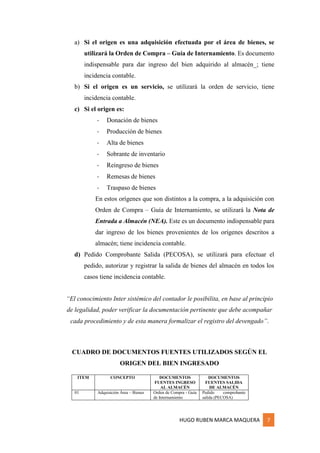 HUGO RUBEN MARCA MAQUERA 7
a) Si el origen es una adquisición efectuada por el área de bienes, se
utilizará la Orden de Compra – Guía de Internamiento. Es documento
indispensable para dar ingreso del bien adquirido al almacén_; tiene
incidencia contable.
b) Si el origen es un servicio, se utilizará la orden de servicio, tiene
incidencia contable.
c) Si el origen es:
- Donación de bienes
- Producción de bienes
- Alta de bienes
- Sobrante de inventario
- Reingreso de bienes
- Remesas de bienes
- Traspaso de bienes
En estos orígenes que son distintos a la compra, a la adquisición con
Orden de Compra – Guía de Internamiento, se utilizará la Nota de
Entrada a Almacén (NEA). Este es un documento indispensable para
dar ingreso de los bienes provenientes de los orígenes descritos a
almacén; tiene incidencia contable.
d) Pedido Comprobante Salida (PECOSA), se utilizará para efectuar el
pedido, autorizar y registrar la salida de bienes del almacén en todos los
casos tiene incidencia contable.
“El conocimiento Inter sistémico del contador le posibilita, en base al principio
de legalidad, poder verificar la documentación pertinente que debe acompañar
cada procedimiento y de esta manera formalizar el registro del devengado”.
CUADRO DE DOCUMENTOS FUENTES UTILIZADOS SEGÚN EL
ORIGEN DEL BIEN INGRESADO
ITEM CONCEPTO DOCUMENTOS
FUENTES INGRESO
AL ALMACÉN
DOCUMENTOS
FUENTES SALIDA
DE ALMACÉN
01 Adquisición Área – Bienes Orden de Compra - Guía
de Internamiento
Pedido comprobante
salida (PECOSA)
 