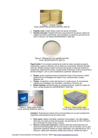 Figura 1 - Papelão Paraná
Fonte: (SHOPPING DO MOLDUREIRO, [200-?])
Papelão cinza: Cartão obtido a partir de aparas recicladas;
Papelão laminado: Papelão fabricado essencialmente de aparas, obtido por
colagem de folhas sobrepostas, não revestidas na superfície, gramaturas de
349 a 1749 g/m², em folhas (SCRAP&CRAFT, [200-?]b).

Figura 2 - Material feito com papelão laminado
Fonte: (BUONA QUALITÀ, [200-?])
Papel Cartão: É um produto resultante da união de várias camadas de papel e
sobrepostas, iguais ou distintas, que se adere por compressão. Nessas camadas
pode ser utilizada celulose virgem (recursos renováveis) e materiais celulósicos
superficiais. Independente do tipo, o papel cartão é fabricado na faixa de gramatura
de 200 a 500g/m², com ou sem revestimento superficial. Destacam-se:
Duplex: possui superfície branca e apresenta miolo e verso escuros. Usado
geralmente em embalagens de sabão em pó, medicamentos, cereais,
gelatinas, etc;
Triplex: a superfície e verso são brancos e o miolo escuro. É normalmente
utilizado em embalagens de chocolates, cosméticos, fast food, etc;
Sólido (folding): apresenta todas as camadas brancas. Usado em capas de
livros, cartões postais etc (SCRAP&CRAFT, [200-?]b).

Figura 3 - Papel cartão duplex
Fonte: (EFICAZ GRÁFICA, [200-?])

Figura 4 - Papel cartão triplex
Fonte: (GRÁFICA EVICOR, [200-?])

Cartolina: Produzida por massa única (monocamada) com ou sem revestimento
superficial, pode apresentar-se em várias cores.
Para copos: rigidez controlada, resistente à recravagem, com alta colagem,
fabricado com pasta química branqueada, nas gramaturas de 150 a 270 g/m²,
para confecção de copos (fundo e corpo);
Branca e cores para impressos: cartolina fabricada essencialmente com
pasta química branqueada, em uma só massa e uma só camada, com ou sem
tratamento superficial, alisado ou super calandrado, com gramaturas de 120 a
290 g/m², usado para impressos, pastas para arquivos, cartões de visita e
Copyright © Serviço Brasileiro de Respostas Técnicas - SBRT -http://www.respostatecnica.org.br

2

 