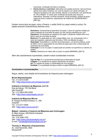 comerciais, confecção de fichas e similares;
Outras (branca e coloridas): fabricadas com pastas químicas, semi-químicas,
aparas e/ou pasta mecânica, em uma só massa e em várias camadas, na
máquina de papel ou de color (bristol), alisado ou monolúcido, com gramaturas
de 120 a 290g/m². É usado para confecção de pastas para arquivos,
calendários, etiquetas, encartes escolares, fichas pautadas, cartões de ponto,
capas de livros e cadernos, separadores de matéria etc (SCRAP&CRAFT,
[200-?]b).

Existem outros tipos de papel, como o Paraná, o cartão Smith (ou papel metier) e outros. Os
papéis possuem características distintas como:
Gramatura: Compreende-se gramatura do papel, o peso em gramas medido por
metro quadrado de uma folha de papel, por isso sempre especifica-se: g/m²;
Espessura: Compreende-se espessura do papel, a distância medida entre uma
face e outra de uma folha de papel;
Brancura: É a graduação em que o papel reflete a luz, em comparação com o
óxido de magnésio, pigmento que lhe atribui 100% de reflexão do papel;
Opacidade: Opacidade é o contrário de translucidez e, em termos práticos, podese definir como a capacidade de uma folha de papel para inibir a observação de
caracteres de outra folha;
Coloração: É a cor do papel. O papel pode ser pintado na superfície ou colorido na
massa;
Textura: Desenhos em relevo alto ou baixo no papel (MIRANDA, [200-?]).

Além das características supracitadas, existem outras consideradas invisíveis:
Tipo de fibra: É o componente principal para a fabricação do papel;
Colagem: É a resistência do papel à penetração de líquidos;
pH: É a medida de acidez ou alcalinidade de uma solução;
Umidade: É a quantidade de água contida no papel (MIRANDA, [200-?]).

Conclusões e recomendações
Segue, abaixo, uma relação de fornecedores de máquinas para cartonagem:
Bivam Representações
Tel.: (11) 2212-5390
Site: <http://www.bivam.com.br/maquinas.php>
Indústria e Comércio de Máquinas J.A.T.O.
Rua da Gávea, 176 Vila Maria
São Paulo/SP
Tel.: (11) 2954-3501/4263
Site: <http://www.maquinasjato.com.br>
Indústria de Máquinas Miruna
R: Howard Archibal Acheson Jr., 295
Cotia/SP
Tel.: (11) 2711-0844
Site: <http://www.miruna.com.br>
Makpel - Indústria e Comércio de Máquinas para Cartonagem
R: Mato Grosso, 938 Distrito Industrial
Macatuba/SP
Tel.: (14) 3298-1433
Site: <http://www.industriamakpel.com.br>
E-mail: <contato@industriamakpel.com.br>
Tecmaq Jr. Máquinas e Equipamentos
Av. José Navarrete, 3622
Mirassol/SP
Copyright © Serviço Brasileiro de Respostas Técnicas - SBRT -http://www.respostatecnica.org.br

3

 