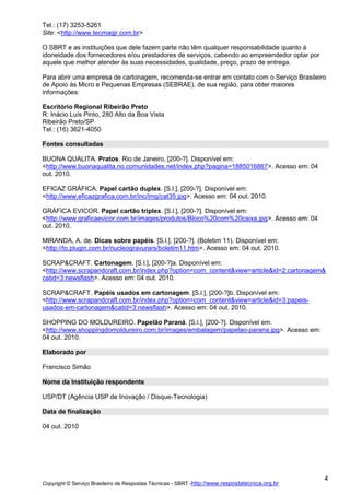 Tel.: (17) 3253-5261
Site: <http://www.tecmaqjr.com.br>
O SBRT e as instituições que dele fazem parte não têm qualquer responsabilidade quanto à
idoneidade dos fornecedores e/ou prestadores de serviços, cabendo ao empreendedor optar por
aquele que melhor atender às suas necessidades, qualidade, preço, prazo de entrega.
Para abrir uma empresa de cartonagem, recomenda-se entrar em contato com o Serviço Brasileiro
de Apoio às Micro e Pequenas Empresas (SEBRAE), de sua região, para obter maiores
informações:
Escritório Regional Ribeirão Preto
R: Inácio Luís Pinto, 280 Alto da Boa Vista
Ribeirão Preto/SP
Tel.: (16) 3621-4050
Fontes consultadas
BUONA QUALITA. Pratos. Rio de Janeiro, [200-?]. Disponível em:
<http://www.buonaqualita.no.comunidades.net/index.php?pagina=1885016867>. Acesso em: 04
out. 2010.
EFICAZ GRÁFICA. Papel cartão duplex. [S.l.], [200-?]. Disponível em:
<http://www.eficazgrafica.com.br/inc/img/cat35.jpg>. Acesso em: 04 out. 2010.
GRÁFICA EVICOR. Papel cartão triplex. [S.l.], [200-?]. Disponível em:
<http://www.graficaevicor.com.br/images/produtos/Bloco%20com%20caixa.jpg>. Acesso em: 04
out. 2010.
MIRANDA, A. de. Dicas sobre papéis. [S.l.], [200-?]. (Boletim 11). Disponível em:
<http://to.plugin.com.br/nucleogravurars/boletim11.htm>. Acesso em: 04 out. 2010.
SCRAP&CRAFT. Cartonagem. [S.l.], [200-?]a. Disponível em:
<http://www.scrapandcraft.com.br/index.php?option=com_content&view=article&id=2:cartonagem&
catid=3:newsflash>. Acesso em: 04 out. 2010.
SCRAP&CRAFT. Papéis usados em cartonagem. [S.l.], [200-?]b. Disponível em:
<http://www.scrapandcraft.com.br/index.php?option=com_content&view=article&id=3:papeisusados-em-cartonagem&catid=3:newsflash>. Acesso em: 04 out. 2010.
SHOPPING DO MOLDUREIRO. Papelão Paraná. [S.l.], [200-?]. Disponível em:
<http://www.shoppingdomoldureiro.com.br/images/embalagem/papelao-parana.jpg>. Acesso em:
04 out. 2010.
Elaborado por
Francisco Simão
Nome da Instituição respondente
USP/DT (Agência USP de Inovação / Disque-Tecnologia)
Data de finalização
04 out. 2010

Copyright © Serviço Brasileiro de Respostas Técnicas - SBRT -http://www.respostatecnica.org.br

4

 