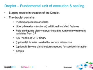 Droplet – Fundamental unit of execution & scaling
• Staging results in creation of the Droplet
• The droplet contains:
• Pushed application artefacts
• Liberty binaries + (optional) additional installed features
• Fully configured Liberty server including runtime environment
variables from CF
• IBM ‘headless’ JRE binary
• (optional) Libraries needed for service interaction
• (optional) Service client features needed for service interaction
• Scripts
10
 