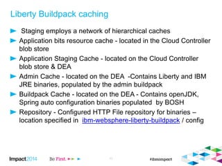 Liberty Buildpack caching
Staging employs a network of hierarchical caches
Application bits resource cache - located in the Cloud Controller
blob store
Application Staging Cache - located on the Cloud Controller
blob store & DEA
Admin Cache - located on the DEA -Contains Liberty and IBM
JRE binaries, populated by the admin buildpack
Buildpack Cache - located on the DEA - Contains openJDK,
Spring auto configuration binaries populated by BOSH
Repository - Configured HTTP File repository for binaries –
location specified in ibm-websphere-liberty-buildpack / config
11
 