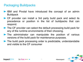 Packaging Buildpacks
IBM and Pivotal have introduced the concept of an admin
Buildpack
CF provider can install a 3rd party build pack and select its
precedence or position in the list of buildpacks that can
respond.
The CF provider can select the default processing build pack for
any of the runtime environments of their choosing.
The administrator can manipulate the position of various
versions of the build pack for maintenance purposes.
The build pack processing order is predictable, understandable
and visible to the CF consumer
13
 