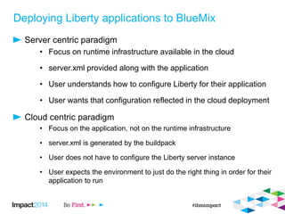 Deploying Liberty applications to BlueMix
Server centric paradigm
• Focus on runtime infrastructure available in the cloud
• server.xml provided along with the application
• User understands how to configure Liberty for their application
• User wants that configuration reflected in the cloud deployment
Cloud centric paradigm
• Focus on the application, not on the runtime infrastructure
• server.xml is generated by the buildpack
• User does not have to configure the Liberty server instance
• User expects the environment to just do the right thing in order for their
application to run
 