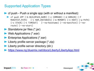 Supported Application Types
cf push - Push a single app (with or without a manifest):
Standalone jar files (*.jar)
Web Applications (*.war)
Enterprise Applications (*.ear)
Liberty profile server package (*.zip)
Liberty profile server directory (dir.)
https://www.ng.bluemix.net/docs/Liberty/LibertyApp.html
16
 