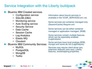 Service Integration with the Liberty buildpack
Bluemix IBM Created services
• Configuration service
• SQLDB (DB2)
• Monitoring service
• Auto Scaling service
• Security Service
• Data Cache
• Session Cache
• Log Analytics
• Elastic MQ
• Cloudant
Bluemix IBM Community Services
• MySQL
• PostgreSQL
• MongDB
• Twillio
19
Information about bound services is
available in the VCAP_SERVICES env var.
Some services are container managed only
(SessionCache) Require xml.
Some services can be either container
managed or application managed. (RDB)
Some services contain multiple features
which can be separately enabled.
(LogAnalysis)
Some services have local analogs (RDB,
mongo) and some do not (LogAnalysis)
Services may require client driver jars,
extension features (wxs esa), Liberty
features, bootstrapping.properties.
 