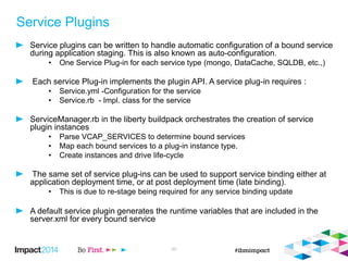 Service Plugins
Service plugins can be written to handle automatic configuration of a bound service
during application staging. This is also known as auto-configuration.
• One Service Plug-in for each service type (mongo, DataCache, SQLDB, etc.,)
Each service Plug-in implements the plugin API. A service plug-in requires :
• Service.yml -Configuration for the service
• Service.rb - Impl. class for the service
ServiceManager.rb in the liberty buildpack orchestrates the creation of service
plugin instances
• Parse VCAP_SERVICES to determine bound services
• Map each bound services to a plug-in instance type.
• Create instances and drive life-cycle
The same set of service plug-ins can be used to support service binding either at
application deployment time, or at post deployment time (late binding).
• This is due to re-stage being required for any service binding update
A default service plugin generates the runtime variables that are included in the
server.xml for every bound service
20
 
