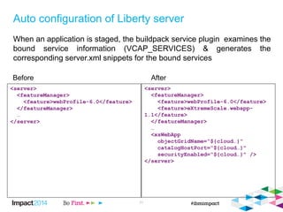 Auto configuration of Liberty server
When an application is staged, the buildpack service plugin examines the
bound service information (VCAP_SERVICES) & generates the
corresponding server.xml snippets for the bound services
21
<server>
<featureManager>
<feature>webProfile-6.0</feature>
</featureManager>
…
</server>
<server>
<featureManager>
<feature>webProfile-6.0</feature>
<feature>eXtremeScale.webapp-
1.1</feature>
</featureManager>
…
<xsWebApp
objectGridName=“${cloud…}“
catalogHostPort=“${cloud…}"
securityEnabled=“${cloud…}" />
</server>
Before After
 