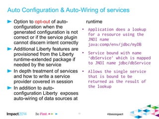 Auto Configuration & Auto-Wiring of services
Option to opt-out of auto-
configuration when the
generated configuration is not
correct or if the service plugin
cannot discern intent correctly
Additional Liberty features are
provisioned from the Liberty
runtime-extended package if
needed by the service
In depth treatment of services
and how to write a service
provider covered in session
In addition to auto-
configuration Liberty exposes
auto-wiring of data sources at
runtime
•
•
•
22
 