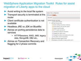 WebSphere Application Migration Toolkit Rules for assist
migration of Liberty apps to the cloud
Avoid writing to the local file system
Transport security is terminated at the
router
Client certificate authentication is not
available
Headless JRE vs JDK on BlueMix
Advise on porting persistence data to
services
• HTTPSessions, WXS, JMS, legacy
data, MongoDB, DB2 etc.,
Advise on Transaction Recovery and
flagging for 2 phase commits
24
 