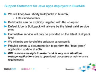 Support Statement for Java apps deployed to BlueMIX
We will keep two Liberty buildpacks in bluemix
• Latest and one back
Buildpacks can be explicitly targeted with the –b option
Default Liberty Buildpack will always be the latest valid service
level
Cumulative service will only be provided on the latest Buildpack
level
We will retire any level of the buildpack as we see fit
Provide scripts & documentation to perform the “blue-green”
application update at eGA
IBM reserves the right to restart and in very rare situations
restage applications due to operational processes or maintenance
requirements
27
 