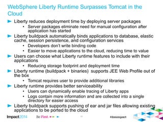WebSphere Liberty Runtime Surpasses Tomcat in the
Cloud
Liberty reduces deployment time by deploying server packages
• Server packages eliminate need for manual configuration after
application has started
Liberty buildpack automatically binds applications to database, elastic
cache, session persistence, and configuration services
• Developers don’t write binding code
• Easier to move applications to the cloud, reducing time to value
Users can choose what Liberty runtime features to include with their
applications
• Reducing storage footprint and deployment time
Liberty runtime (buildpack + binaries) supports JEE Web Profile out of
the box
• Tomcat requires user to provide additional libraries
Liberty runtime provides better serviceability
• Users can dynamically enable tracing of Liberty apps
• Logs contain more information and are collected into a single
directory for easier access
Liberty buildpack supports pushing of ear and jar files allowing existing
applications to be ported to the cloud
30
 