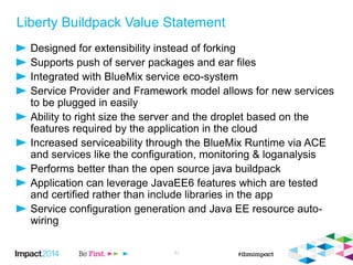 Liberty Buildpack Value Statement
Designed for extensibility instead of forking
Supports push of server packages and ear files
Integrated with BlueMix service eco-system
Service Provider and Framework model allows for new services
to be plugged in easily
Ability to right size the server and the droplet based on the
features required by the application in the cloud
Increased serviceability through the BlueMix Runtime via ACE
and services like the configuration, monitoring & loganalysis
Performs better than the open source java buildpack
Application can leverage JavaEE6 features which are tested
and certified rather than include libraries in the app
Service configuration generation and Java EE resource auto-
wiring
31
 