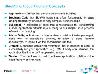 BlueMix & Cloud Foundry Concepts
Applications: Artifact that the end developer is building
Services: Code that BlueMix hosts that offers functionality for apps
ranging from utility functions to very complex business logic
Buildpack: A collection of code that is responsible for transforming
pushed application artifacts into a ready to run droplet, in a process
referred to as ‘staging’.
Admin Buildpack: A mechanism to allow a buildpack to be packaged,
along with its associated binaries, to allow a cloud foundry
administrator to install it via the cf command line tool.
Droplet: A package containing everything that is needed in order to
successfully run your application, e.g. JVM, Liberty core libraries, the
application itself, short of the operating system.
Warden: The mechanism used to achieve application isolation in the
cloud foundry environment.
3
 