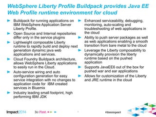 WebSphere Liberty Profile Buildpack provides Java EE
Web Profile runtime environment for cloud
Buildpack for running applications on
IBM WebSphere Application Server
Liberty Profile.
Open Source and Internal repositories
differ only in the service plugins
Lightweight composable Liberty
runtime to rapidly build and deploy next
generation dynamic java web
applications and services.
Cloud Foundry Buildpack architecture,
allows WebSphere Liberty applications
to easily run in the Cloud.
Auto-service wiring and auto
configuration generation for easy
service integration with no changes to
application code for IBM created
services in Bluemix
Industry leading small footprint, high
performing IBM JDK
Enhanced serviceability, debugging,
monitoring, auto-scaling and
troubleshooting of web applications in
the cloud
Ability to push server packages as well
as web applications enabling a smooth
transition from bare metal to the cloud
Leverage the Liberty composability to
dynamically provision the liberty
runtime based on the pushed
application
Supports JavaEE6 out of the box for
pushed war and ear applications
Allows for customization of the Liberty
and JRE runtime in the cloud
4
 