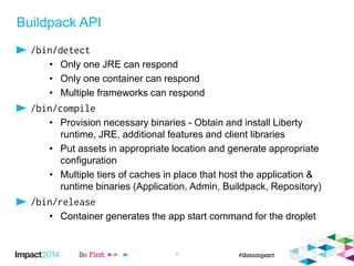 Buildpack API
• Only one JRE can respond
• Only one container can respond
• Multiple frameworks can respond
• Provision necessary binaries - Obtain and install Liberty
runtime, JRE, additional features and client libraries
• Put assets in appropriate location and generate appropriate
configuration
• Multiple tiers of caches in place that host the application &
runtime binaries (Application, Admin, Buildpack, Repository)
• Container generates the app start command for the droplet
8
 